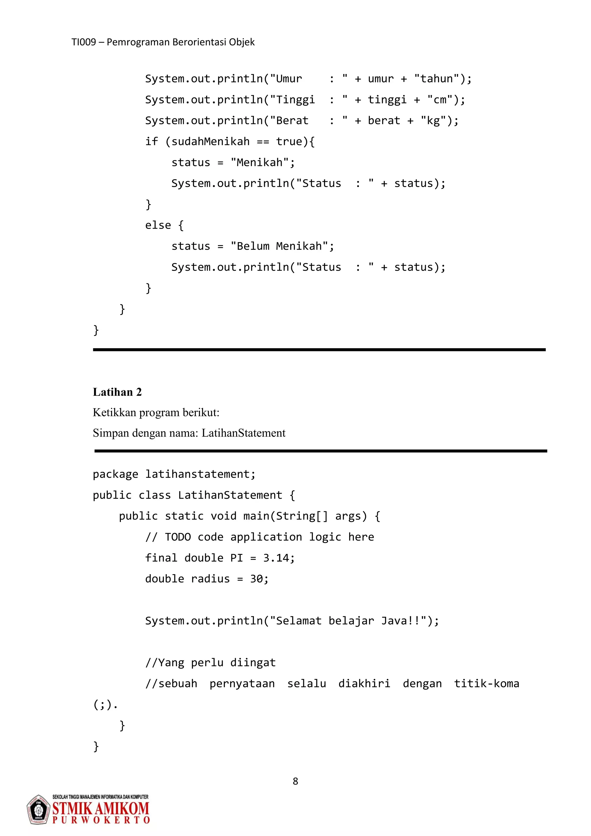 TI009 – Pemrograman Berorientasi Objek
8
System.out.println("Umur : " + umur + "tahun");
System.out.println("Tinggi : " + tinggi + "cm");
System.out.println("Berat : " + berat + "kg");
if (sudahMenikah == true){
status = "Menikah";
System.out.println("Status : " + status);
}
else {
status = "Belum Menikah";
System.out.println("Status : " + status);
}
}
}
Latihan 2
Ketikkan program berikut:
Simpan dengan nama: LatihanStatement
package latihanstatement;
public class LatihanStatement {
public static void main(String[] args) {
// TODO code application logic here
final double PI = 3.14;
double radius = 30;
System.out.println("Selamat belajar Java!!");
//Yang perlu diingat
//sebuah pernyataan selalu diakhiri dengan titik-koma
(;).
}
}
 