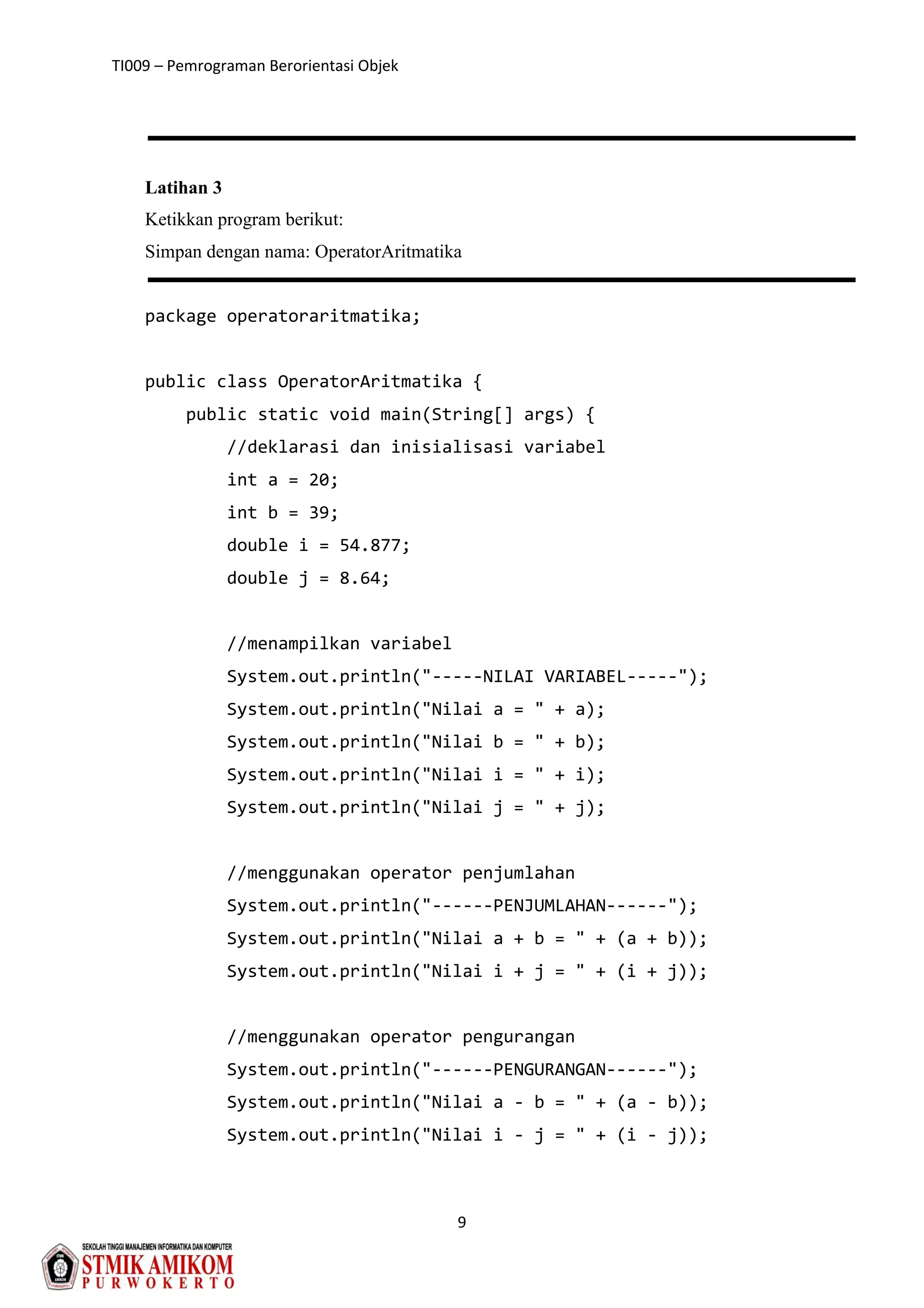 TI009 – Pemrograman Berorientasi Objek
9
Latihan 3
Ketikkan program berikut:
Simpan dengan nama: OperatorAritmatika
package operatoraritmatika;
public class OperatorAritmatika {
public static void main(String[] args) {
//deklarasi dan inisialisasi variabel
int a = 20;
int b = 39;
double i = 54.877;
double j = 8.64;
//menampilkan variabel
System.out.println("-----NILAI VARIABEL-----");
System.out.println("Nilai a = " + a);
System.out.println("Nilai b = " + b);
System.out.println("Nilai i = " + i);
System.out.println("Nilai j = " + j);
//menggunakan operator penjumlahan
System.out.println("------PENJUMLAHAN------");
System.out.println("Nilai a + b = " + (a + b));
System.out.println("Nilai i + j = " + (i + j));
//menggunakan operator pengurangan
System.out.println("------PENGURANGAN------");
System.out.println("Nilai a - b = " + (a - b));
System.out.println("Nilai i - j = " + (i - j));
 