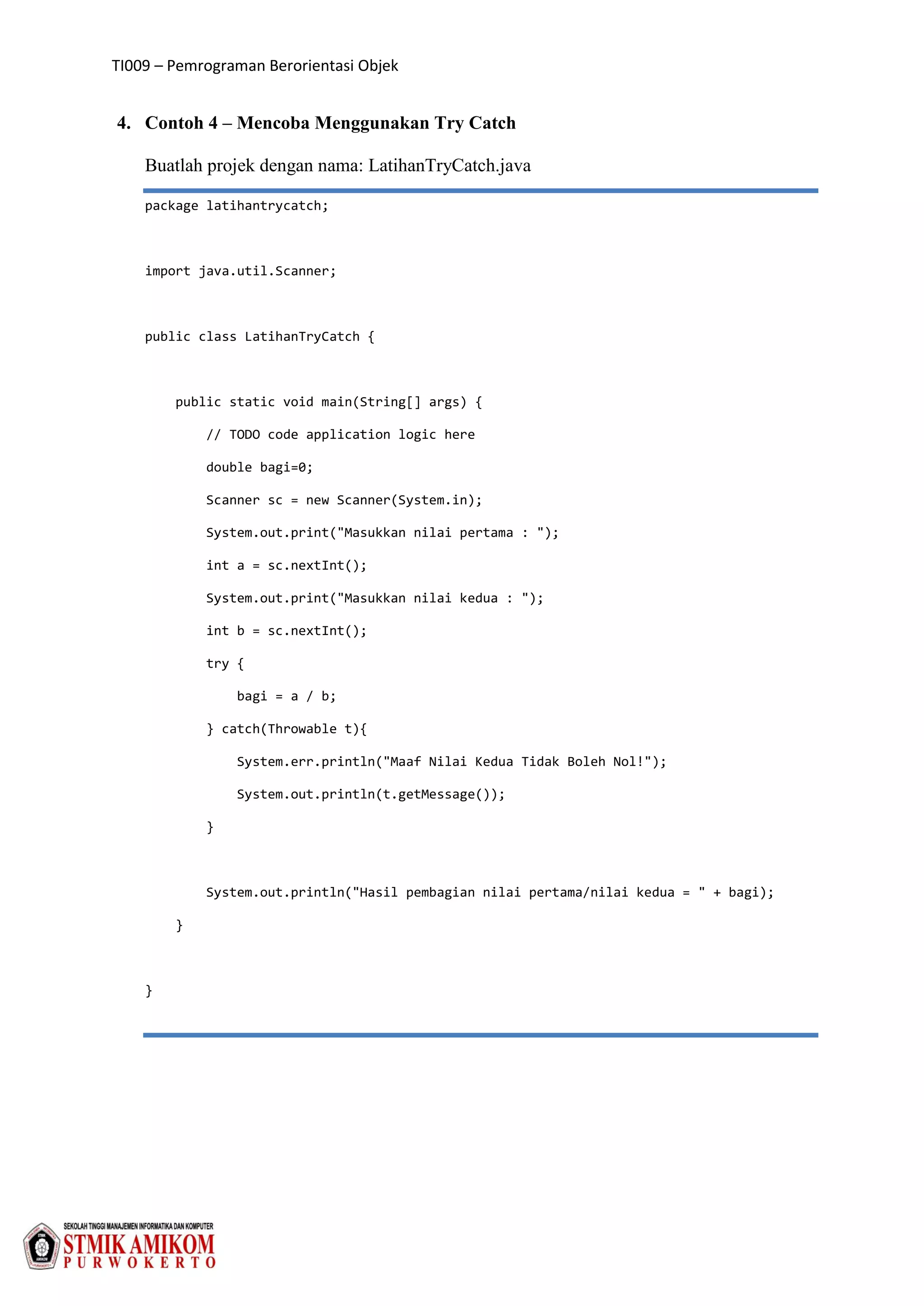 TI009 – Pemrograman Berorientasi Objek
4. Contoh 4 – Mencoba Menggunakan Try Catch
Buatlah projek dengan nama: LatihanTryCatch.java
package latihantrycatch;
import java.util.Scanner;
public class LatihanTryCatch {
public static void main(String[] args) {
// TODO code application logic here
double bagi=0;
Scanner sc = new Scanner(System.in);
System.out.print("Masukkan nilai pertama : ");
int a = sc.nextInt();
System.out.print("Masukkan nilai kedua : ");
int b = sc.nextInt();
try {
bagi = a / b;
} catch(Throwable t){
System.err.println("Maaf Nilai Kedua Tidak Boleh Nol!");
System.out.println(t.getMessage());
}
System.out.println("Hasil pembagian nilai pertama/nilai kedua = " + bagi);
}
}
 