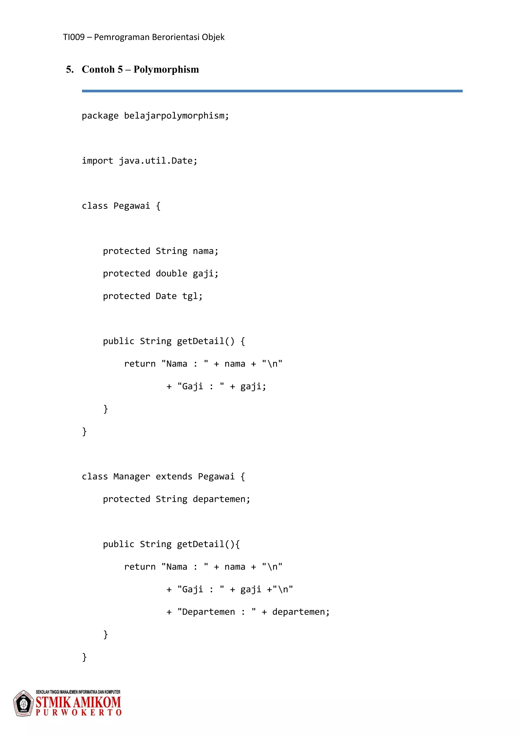 TI009 – Pemrograman Berorientasi Objek
5. Contoh 5 – Polymorphism
package belajarpolymorphism;
import java.util.Date;
class Pegawai {
protected String nama;
protected double gaji;
protected Date tgl;
public String getDetail() {
return "Nama : " + nama + "n"
+ "Gaji : " + gaji;
}
}
class Manager extends Pegawai {
protected String departemen;
public String getDetail(){
return "Nama : " + nama + "n"
+ "Gaji : " + gaji +"n"
+ "Departemen : " + departemen;
}
}
 