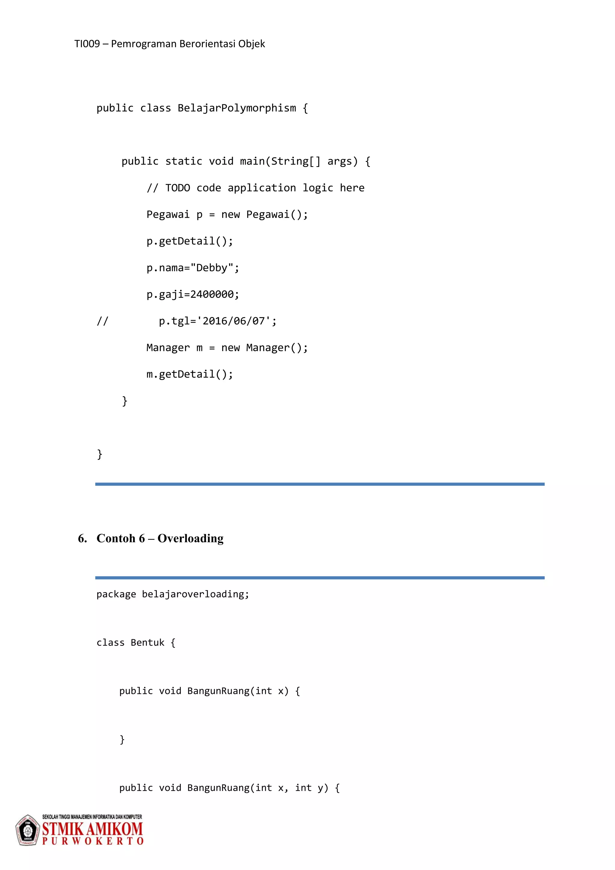 TI009 – Pemrograman Berorientasi Objek
public class BelajarPolymorphism {
public static void main(String[] args) {
// TODO code application logic here
Pegawai p = new Pegawai();
p.getDetail();
p.nama="Debby";
p.gaji=2400000;
// p.tgl='2016/06/07';
Manager m = new Manager();
m.getDetail();
}
}
6. Contoh 6 – Overloading
package belajaroverloading;
class Bentuk {
public void BangunRuang(int x) {
}
public void BangunRuang(int x, int y) {
 