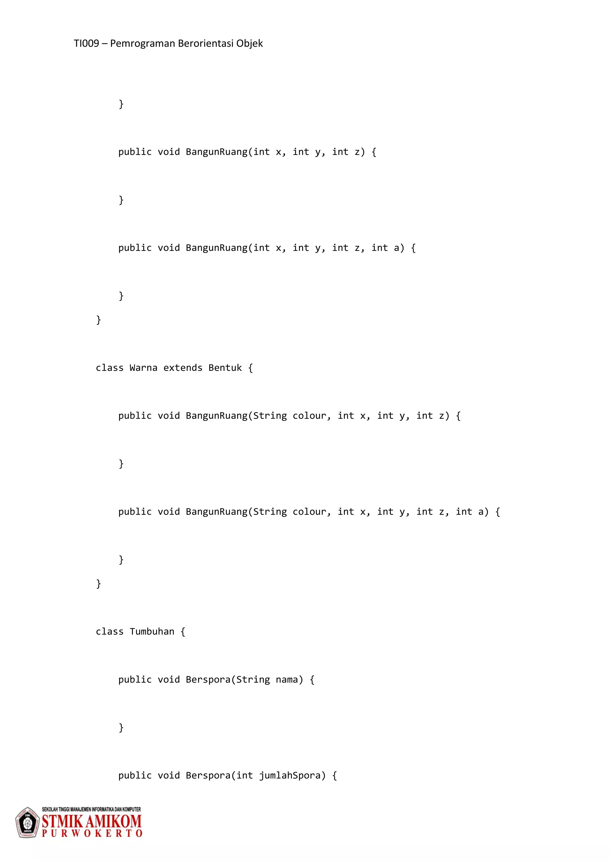 TI009 – Pemrograman Berorientasi Objek
}
public void BangunRuang(int x, int y, int z) {
}
public void BangunRuang(int x, int y, int z, int a) {
}
}
class Warna extends Bentuk {
public void BangunRuang(String colour, int x, int y, int z) {
}
public void BangunRuang(String colour, int x, int y, int z, int a) {
}
}
class Tumbuhan {
public void Berspora(String nama) {
}
public void Berspora(int jumlahSpora) {
 