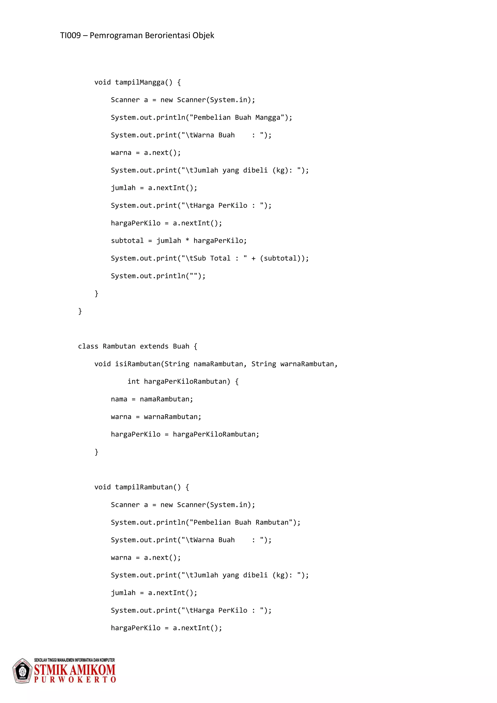 TI009 – Pemrograman Berorientasi Objek
void tampilMangga() {
Scanner a = new Scanner(System.in);
System.out.println("Pembelian Buah Mangga");
System.out.print("tWarna Buah : ");
warna = a.next();
System.out.print("tJumlah yang dibeli (kg): ");
jumlah = a.nextInt();
System.out.print("tHarga PerKilo : ");
hargaPerKilo = a.nextInt();
subtotal = jumlah * hargaPerKilo;
System.out.print("tSub Total : " + (subtotal));
System.out.println("");
}
}
class Rambutan extends Buah {
void isiRambutan(String namaRambutan, String warnaRambutan,
int hargaPerKiloRambutan) {
nama = namaRambutan;
warna = warnaRambutan;
hargaPerKilo = hargaPerKiloRambutan;
}
void tampilRambutan() {
Scanner a = new Scanner(System.in);
System.out.println("Pembelian Buah Rambutan");
System.out.print("tWarna Buah : ");
warna = a.next();
System.out.print("tJumlah yang dibeli (kg): ");
jumlah = a.nextInt();
System.out.print("tHarga PerKilo : ");
hargaPerKilo = a.nextInt();
 
