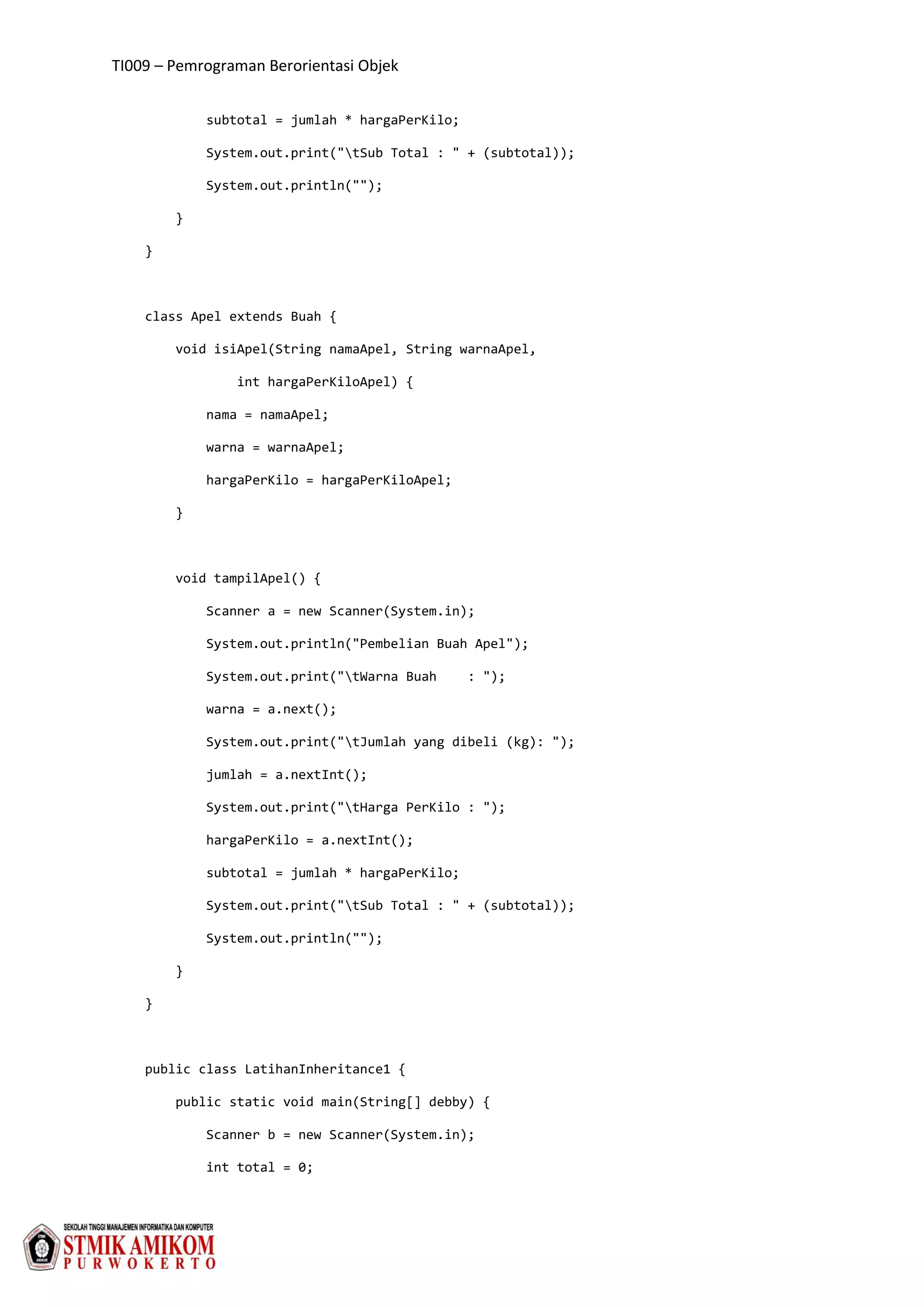 TI009 – Pemrograman Berorientasi Objek
subtotal = jumlah * hargaPerKilo;
System.out.print("tSub Total : " + (subtotal));
System.out.println("");
}
}
class Apel extends Buah {
void isiApel(String namaApel, String warnaApel,
int hargaPerKiloApel) {
nama = namaApel;
warna = warnaApel;
hargaPerKilo = hargaPerKiloApel;
}
void tampilApel() {
Scanner a = new Scanner(System.in);
System.out.println("Pembelian Buah Apel");
System.out.print("tWarna Buah : ");
warna = a.next();
System.out.print("tJumlah yang dibeli (kg): ");
jumlah = a.nextInt();
System.out.print("tHarga PerKilo : ");
hargaPerKilo = a.nextInt();
subtotal = jumlah * hargaPerKilo;
System.out.print("tSub Total : " + (subtotal));
System.out.println("");
}
}
public class LatihanInheritance1 {
public static void main(String[] debby) {
Scanner b = new Scanner(System.in);
int total = 0;
 