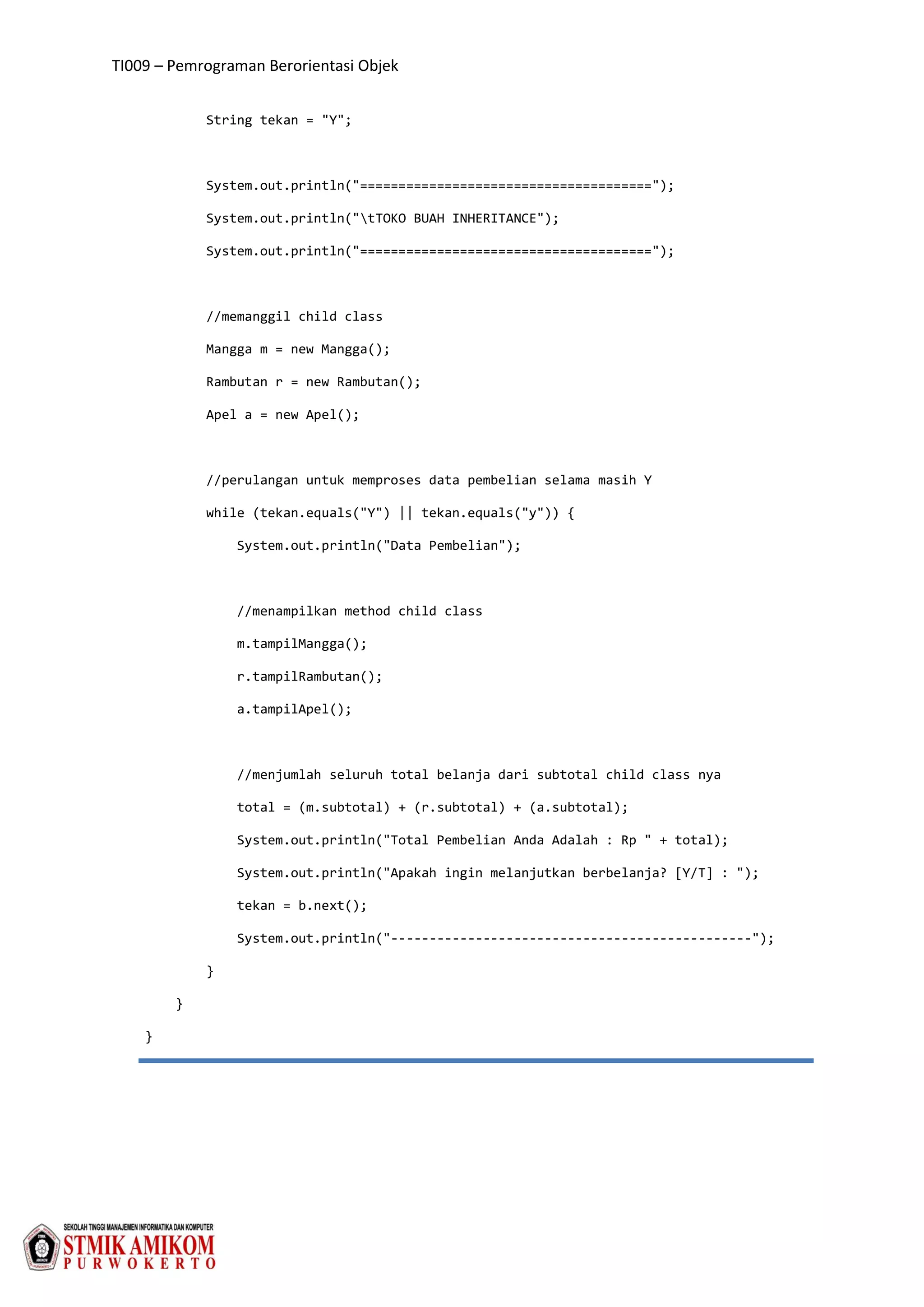 TI009 – Pemrograman Berorientasi Objek
String tekan = "Y";
System.out.println("======================================");
System.out.println("tTOKO BUAH INHERITANCE");
System.out.println("======================================");
//memanggil child class
Mangga m = new Mangga();
Rambutan r = new Rambutan();
Apel a = new Apel();
//perulangan untuk memproses data pembelian selama masih Y
while (tekan.equals("Y") || tekan.equals("y")) {
System.out.println("Data Pembelian");
//menampilkan method child class
m.tampilMangga();
r.tampilRambutan();
a.tampilApel();
//menjumlah seluruh total belanja dari subtotal child class nya
total = (m.subtotal) + (r.subtotal) + (a.subtotal);
System.out.println("Total Pembelian Anda Adalah : Rp " + total);
System.out.println("Apakah ingin melanjutkan berbelanja? [Y/T] : ");
tekan = b.next();
System.out.println("-----------------------------------------------");
}
}
}
 