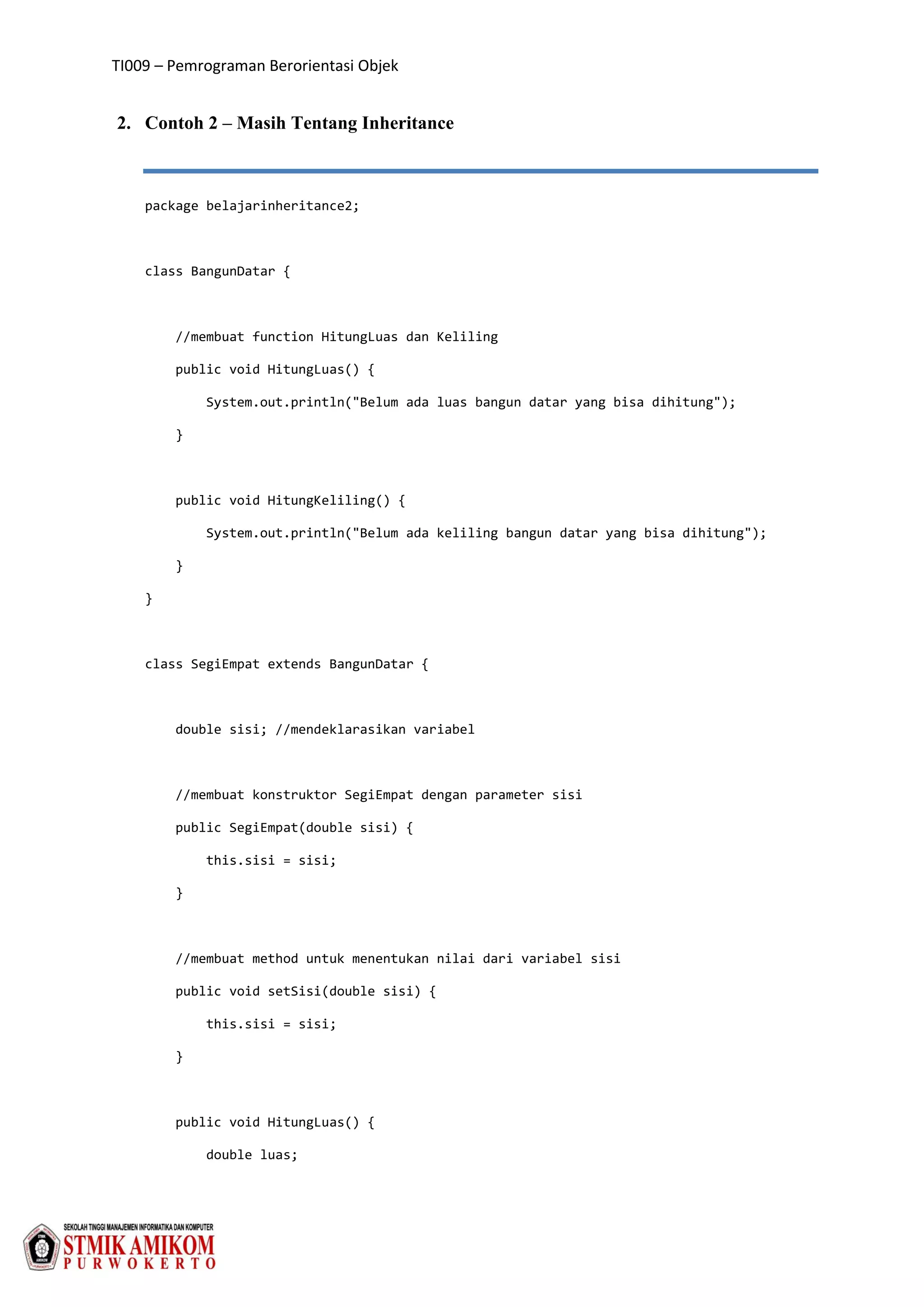 TI009 – Pemrograman Berorientasi Objek
2. Contoh 2 – Masih Tentang Inheritance
package belajarinheritance2;
class BangunDatar {
//membuat function HitungLuas dan Keliling
public void HitungLuas() {
System.out.println("Belum ada luas bangun datar yang bisa dihitung");
}
public void HitungKeliling() {
System.out.println("Belum ada keliling bangun datar yang bisa dihitung");
}
}
class SegiEmpat extends BangunDatar {
double sisi; //mendeklarasikan variabel
//membuat konstruktor SegiEmpat dengan parameter sisi
public SegiEmpat(double sisi) {
this.sisi = sisi;
}
//membuat method untuk menentukan nilai dari variabel sisi
public void setSisi(double sisi) {
this.sisi = sisi;
}
public void HitungLuas() {
double luas;
 
