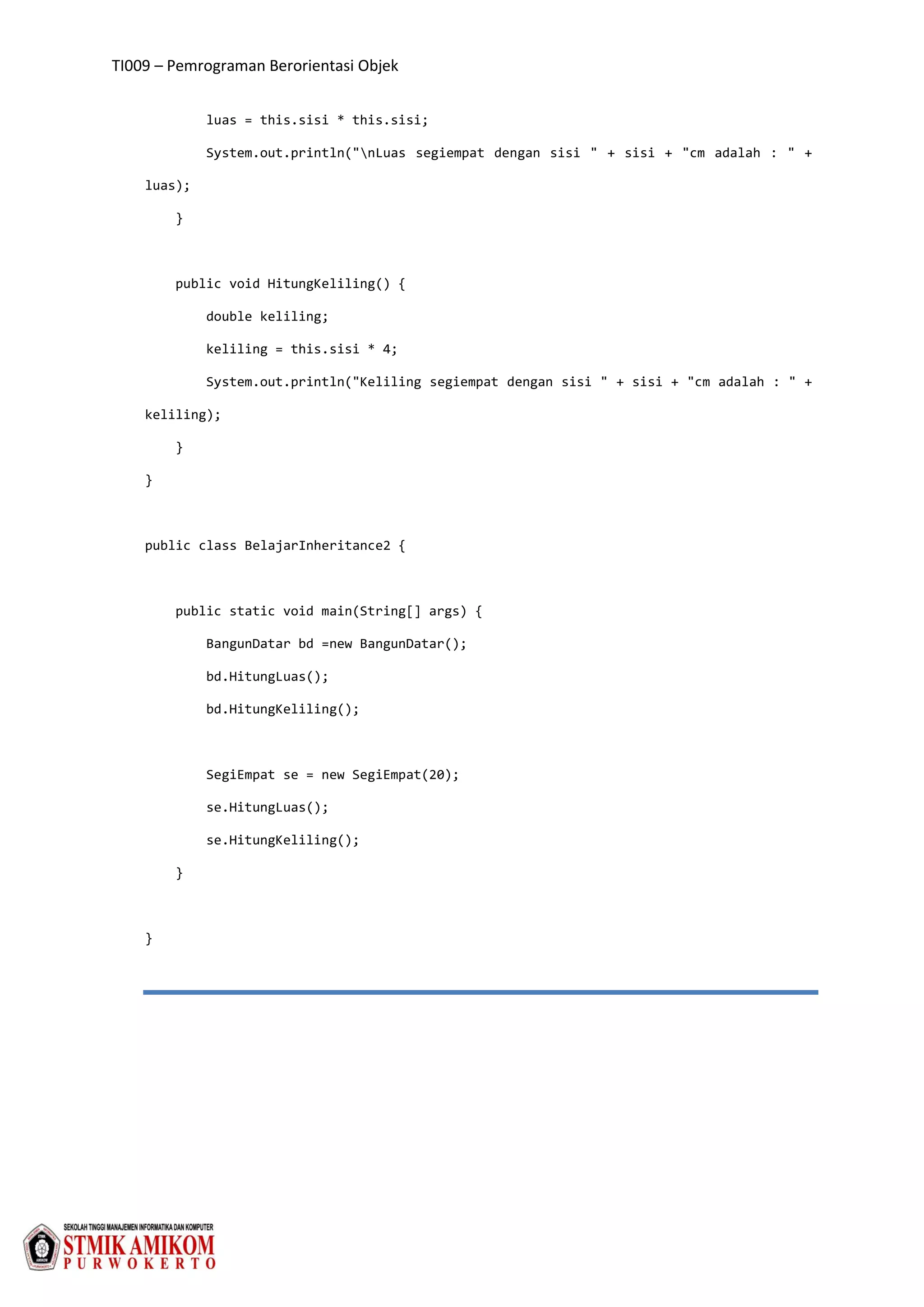 TI009 – Pemrograman Berorientasi Objek
luas = this.sisi * this.sisi;
System.out.println("nLuas segiempat dengan sisi " + sisi + "cm adalah : " +
luas);
}
public void HitungKeliling() {
double keliling;
keliling = this.sisi * 4;
System.out.println("Keliling segiempat dengan sisi " + sisi + "cm adalah : " +
keliling);
}
}
public class BelajarInheritance2 {
public static void main(String[] args) {
BangunDatar bd =new BangunDatar();
bd.HitungLuas();
bd.HitungKeliling();
SegiEmpat se = new SegiEmpat(20);
se.HitungLuas();
se.HitungKeliling();
}
}
 