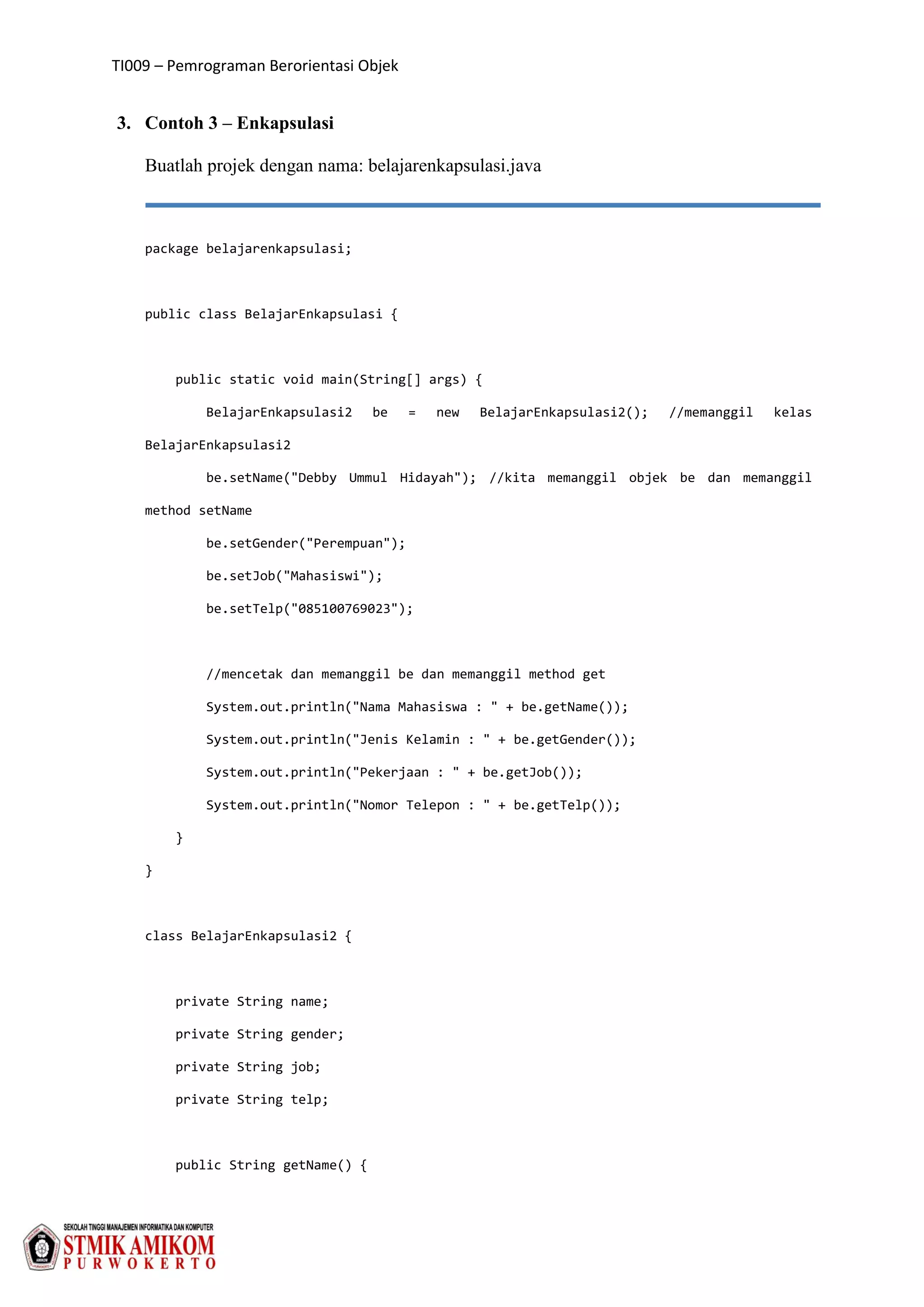 TI009 – Pemrograman Berorientasi Objek
3. Contoh 3 – Enkapsulasi
Buatlah projek dengan nama: belajarenkapsulasi.java
package belajarenkapsulasi;
public class BelajarEnkapsulasi {
public static void main(String[] args) {
BelajarEnkapsulasi2 be = new BelajarEnkapsulasi2(); //memanggil kelas
BelajarEnkapsulasi2
be.setName("Debby Ummul Hidayah"); //kita memanggil objek be dan memanggil
method setName
be.setGender("Perempuan");
be.setJob("Mahasiswi");
be.setTelp("085100769023");
//mencetak dan memanggil be dan memanggil method get
System.out.println("Nama Mahasiswa : " + be.getName());
System.out.println("Jenis Kelamin : " + be.getGender());
System.out.println("Pekerjaan : " + be.getJob());
System.out.println("Nomor Telepon : " + be.getTelp());
}
}
class BelajarEnkapsulasi2 {
private String name;
private String gender;
private String job;
private String telp;
public String getName() {
 