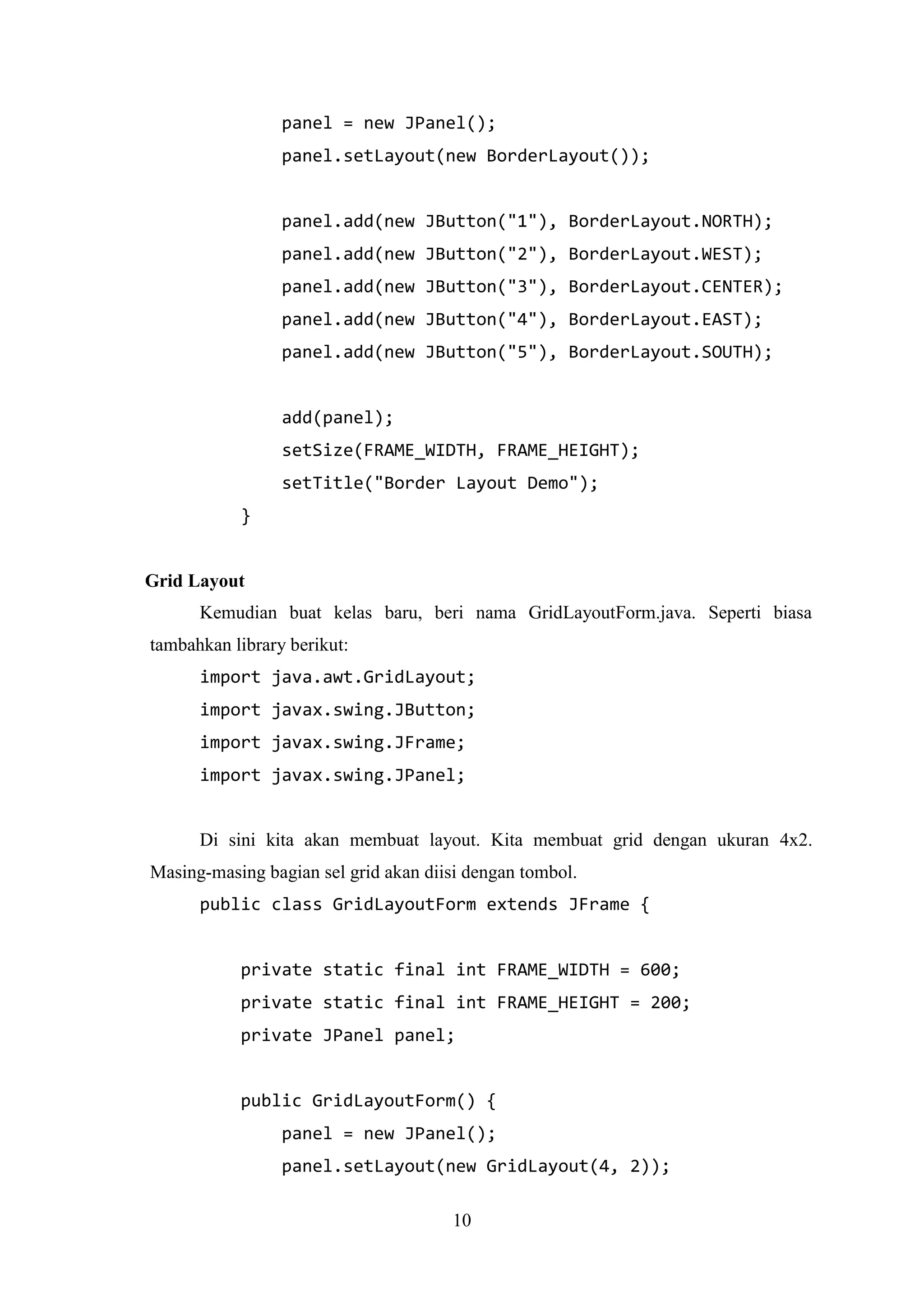 10
panel = new JPanel();
panel.setLayout(new BorderLayout());
panel.add(new JButton("1"), BorderLayout.NORTH);
panel.add(new JButton("2"), BorderLayout.WEST);
panel.add(new JButton("3"), BorderLayout.CENTER);
panel.add(new JButton("4"), BorderLayout.EAST);
panel.add(new JButton("5"), BorderLayout.SOUTH);
add(panel);
setSize(FRAME_WIDTH, FRAME_HEIGHT);
setTitle("Border Layout Demo");
}
Grid Layout
Kemudian buat kelas baru, beri nama GridLayoutForm.java. Seperti biasa
tambahkan library berikut:
import java.awt.GridLayout;
import javax.swing.JButton;
import javax.swing.JFrame;
import javax.swing.JPanel;
Di sini kita akan membuat layout. Kita membuat grid dengan ukuran 4x2.
Masing-masing bagian sel grid akan diisi dengan tombol.
public class GridLayoutForm extends JFrame {
private static final int FRAME_WIDTH = 600;
private static final int FRAME_HEIGHT = 200;
private JPanel panel;
public GridLayoutForm() {
panel = new JPanel();
panel.setLayout(new GridLayout(4, 2));
 
