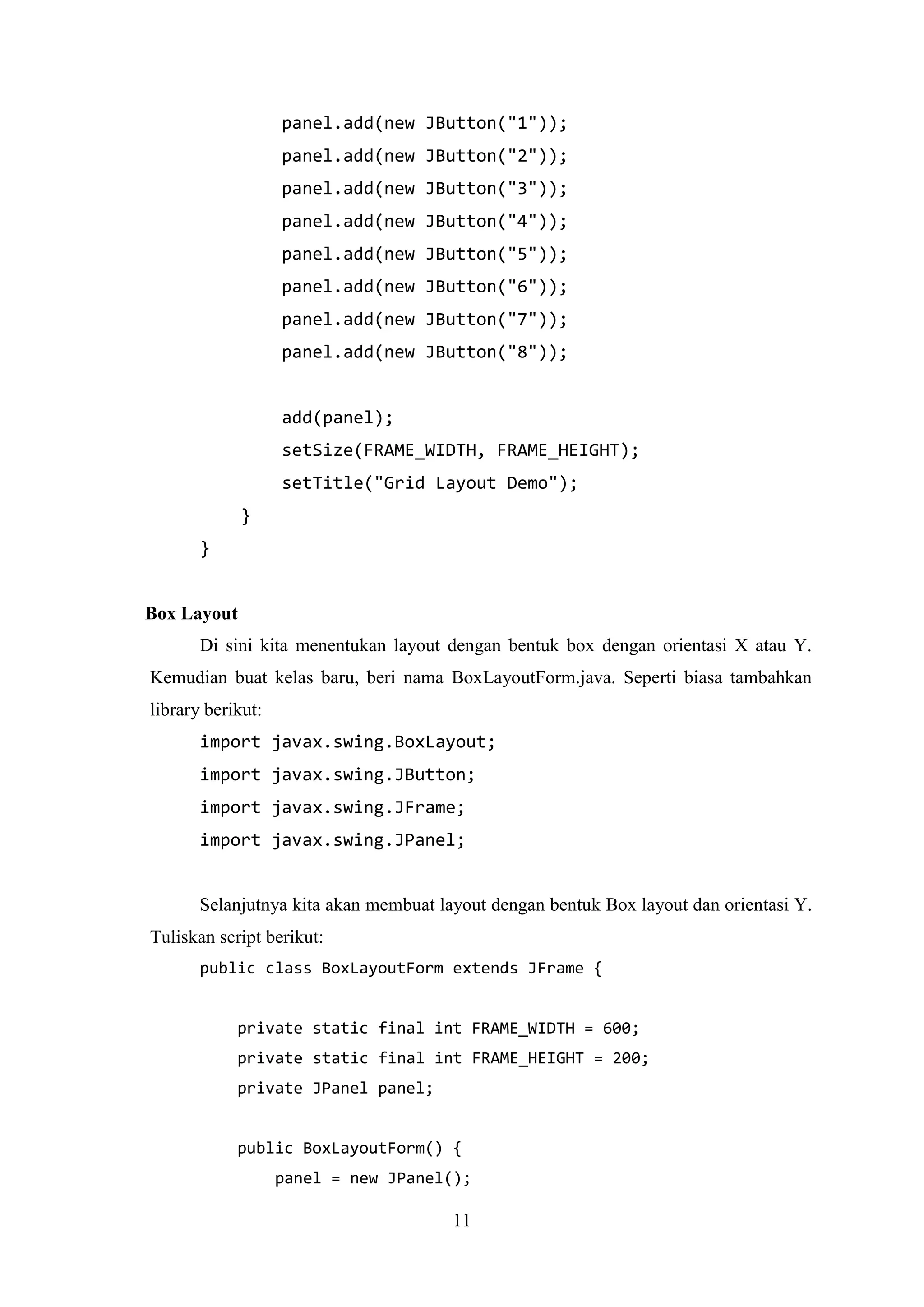 11
panel.add(new JButton("1"));
panel.add(new JButton("2"));
panel.add(new JButton("3"));
panel.add(new JButton("4"));
panel.add(new JButton("5"));
panel.add(new JButton("6"));
panel.add(new JButton("7"));
panel.add(new JButton("8"));
add(panel);
setSize(FRAME_WIDTH, FRAME_HEIGHT);
setTitle("Grid Layout Demo");
}
}
Box Layout
Di sini kita menentukan layout dengan bentuk box dengan orientasi X atau Y.
Kemudian buat kelas baru, beri nama BoxLayoutForm.java. Seperti biasa tambahkan
library berikut:
import javax.swing.BoxLayout;
import javax.swing.JButton;
import javax.swing.JFrame;
import javax.swing.JPanel;
Selanjutnya kita akan membuat layout dengan bentuk Box layout dan orientasi Y.
Tuliskan script berikut:
public class BoxLayoutForm extends JFrame {
private static final int FRAME_WIDTH = 600;
private static final int FRAME_HEIGHT = 200;
private JPanel panel;
public BoxLayoutForm() {
panel = new JPanel();
 