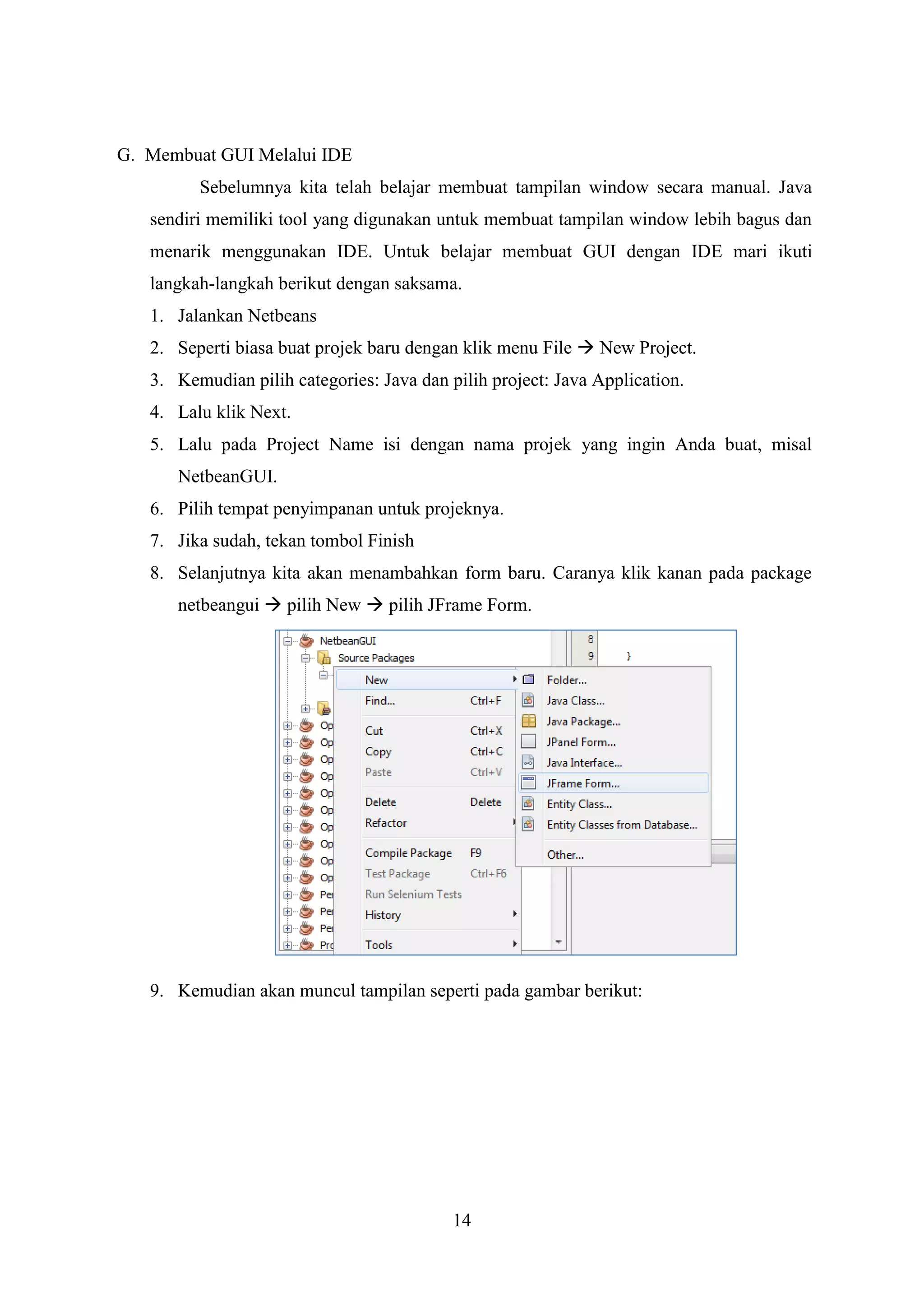14
G. Membuat GUI Melalui IDE
Sebelumnya kita telah belajar membuat tampilan window secara manual. Java
sendiri memiliki tool yang digunakan untuk membuat tampilan window lebih bagus dan
menarik menggunakan IDE. Untuk belajar membuat GUI dengan IDE mari ikuti
langkah-langkah berikut dengan saksama.
1. Jalankan Netbeans
2. Seperti biasa buat projek baru dengan klik menu File  New Project.
3. Kemudian pilih categories: Java dan pilih project: Java Application.
4. Lalu klik Next.
5. Lalu pada Project Name isi dengan nama projek yang ingin Anda buat, misal
NetbeanGUI.
6. Pilih tempat penyimpanan untuk projeknya.
7. Jika sudah, tekan tombol Finish
8. Selanjutnya kita akan menambahkan form baru. Caranya klik kanan pada package
netbeangui  pilih New  pilih JFrame Form.
9. Kemudian akan muncul tampilan seperti pada gambar berikut:
 