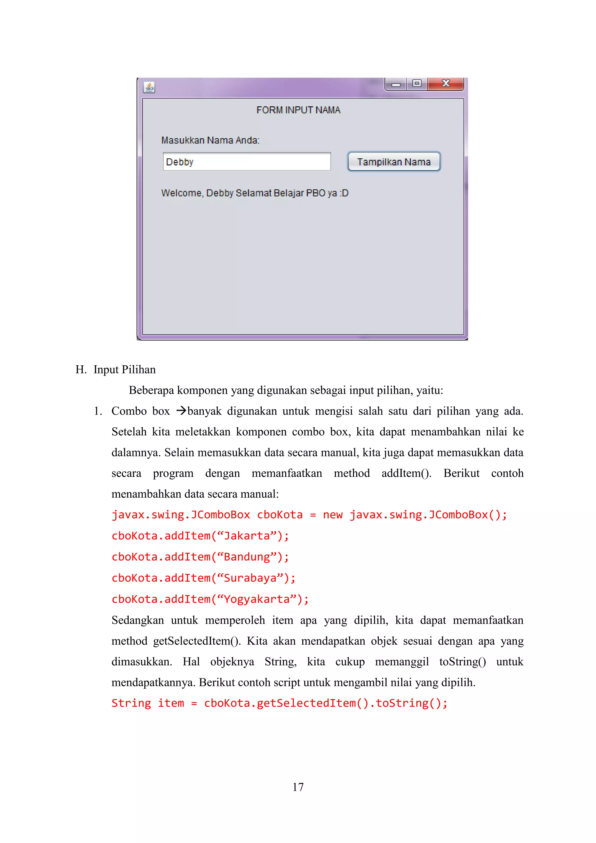 17
H. Input Pilihan
Beberapa komponen yang digunakan sebagai input pilihan, yaitu:
1. Combo box banyak digunakan untuk mengisi salah satu dari pilihan yang ada.
Setelah kita meletakkan komponen combo box, kita dapat menambahkan nilai ke
dalamnya. Selain memasukkan data secara manual, kita juga dapat memasukkan data
secara program dengan memanfaatkan method addItem(). Berikut contoh
menambahkan data secara manual:
javax.swing.JComboBox cboKota = new javax.swing.JComboBox();
cboKota.addItem(“Jakarta”);
cboKota.addItem(“Bandung”);
cboKota.addItem(“Surabaya”);
cboKota.addItem(“Yogyakarta”);
Sedangkan untuk memperoleh item apa yang dipilih, kita dapat memanfaatkan
method getSelectedItem(). Kita akan mendapatkan objek sesuai dengan apa yang
dimasukkan. Hal objeknya String, kita cukup memanggil toString() untuk
mendapatkannya. Berikut contoh script untuk mengambil nilai yang dipilih.
String item = cboKota.getSelectedItem().toString();
 
