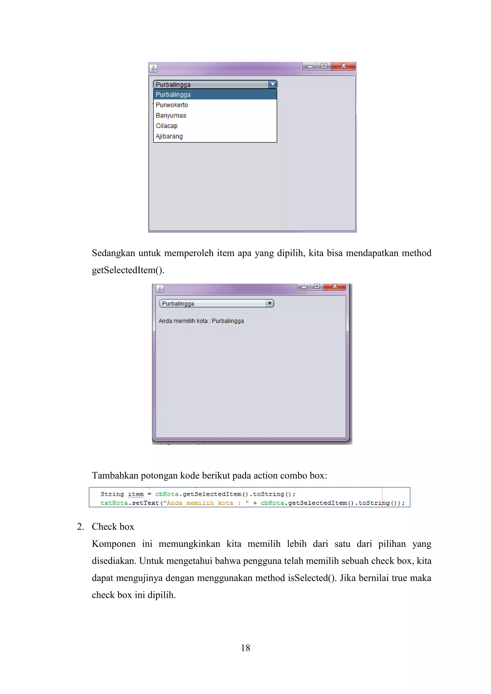 18
Sedangkan untuk memperoleh item apa yang dipilih, kita bisa mendapatkan method
getSelectedItem().
Tambahkan potongan kode berikut pada action combo box:
2. Check box
Komponen ini memungkinkan kita memilih lebih dari satu dari pilihan yang
disediakan. Untuk mengetahui bahwa pengguna telah memilih sebuah check box, kita
dapat mengujinya dengan menggunakan method isSelected(). Jika bernilai true maka
check box ini dipilih.
 