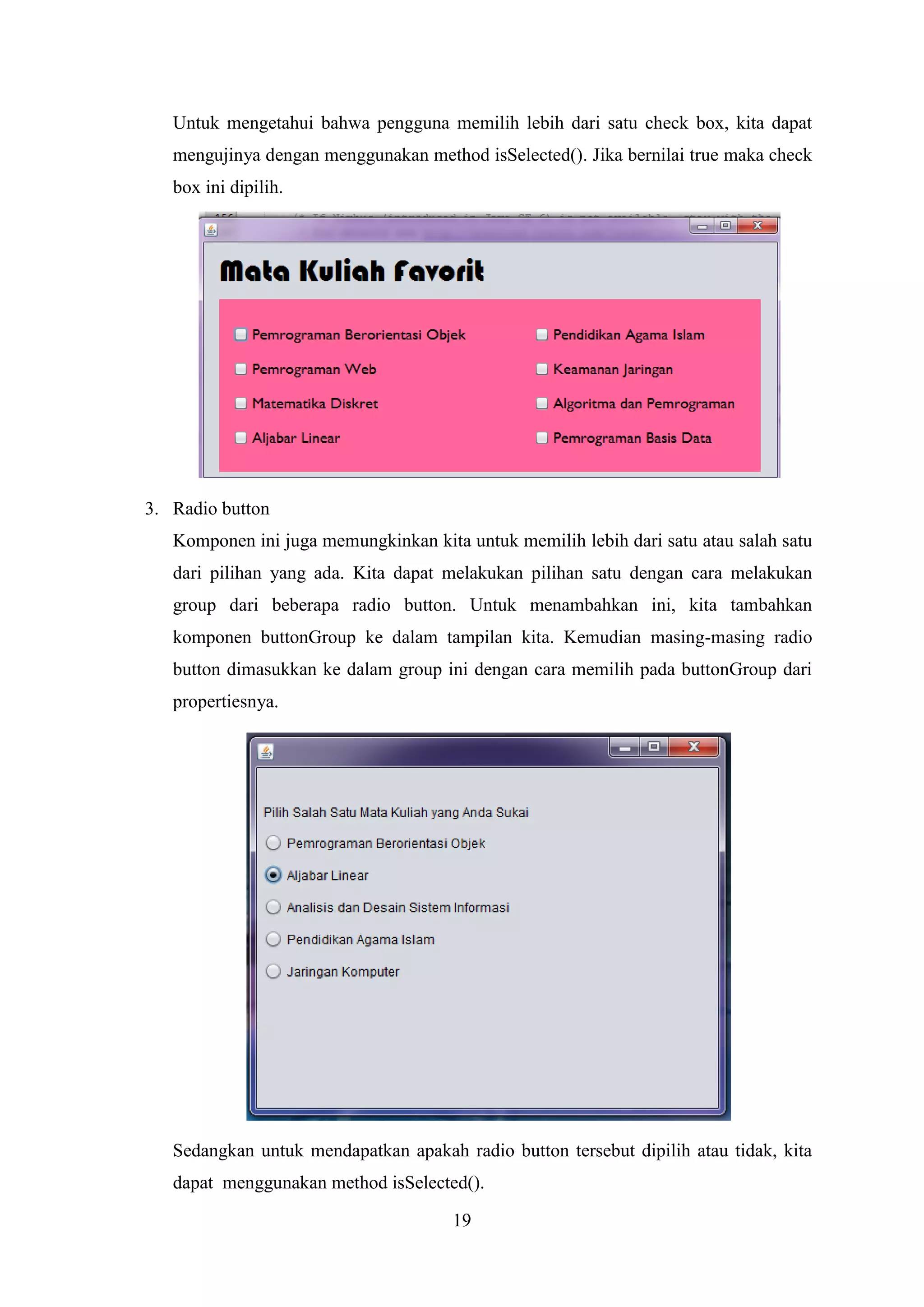 19
Untuk mengetahui bahwa pengguna memilih lebih dari satu check box, kita dapat
mengujinya dengan menggunakan method isSelected(). Jika bernilai true maka check
box ini dipilih.
3. Radio button
Komponen ini juga memungkinkan kita untuk memilih lebih dari satu atau salah satu
dari pilihan yang ada. Kita dapat melakukan pilihan satu dengan cara melakukan
group dari beberapa radio button. Untuk menambahkan ini, kita tambahkan
komponen buttonGroup ke dalam tampilan kita. Kemudian masing-masing radio
button dimasukkan ke dalam group ini dengan cara memilih pada buttonGroup dari
propertiesnya.
Sedangkan untuk mendapatkan apakah radio button tersebut dipilih atau tidak, kita
dapat menggunakan method isSelected().
 