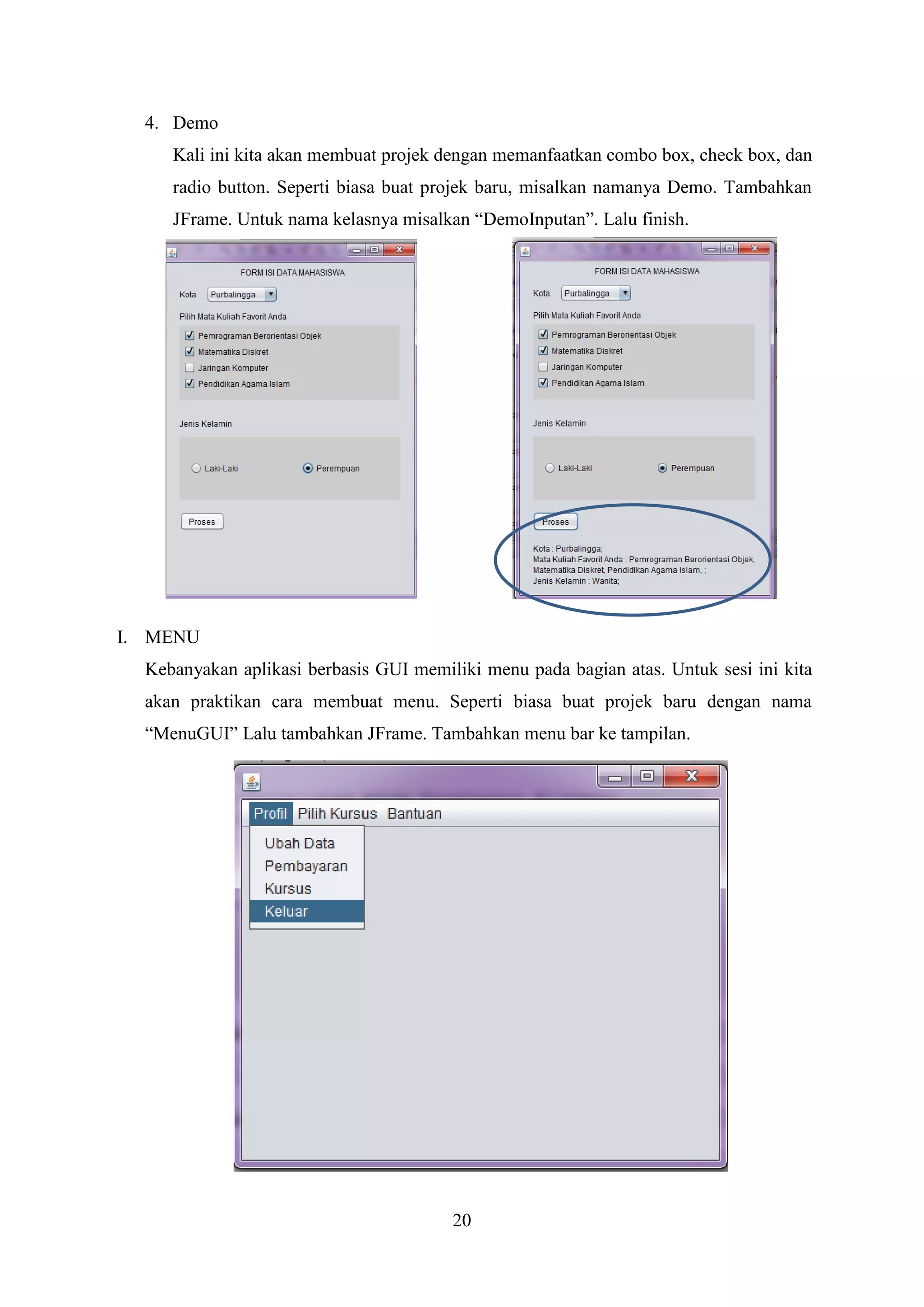 20
4. Demo
Kali ini kita akan membuat projek dengan memanfaatkan combo box, check box, dan
radio button. Seperti biasa buat projek baru, misalkan namanya Demo. Tambahkan
JFrame. Untuk nama kelasnya misalkan “DemoInputan”. Lalu finish.
I. MENU
Kebanyakan aplikasi berbasis GUI memiliki menu pada bagian atas. Untuk sesi ini kita
akan praktikan cara membuat menu. Seperti biasa buat projek baru dengan nama
“MenuGUI” Lalu tambahkan JFrame. Tambahkan menu bar ke tampilan.
 