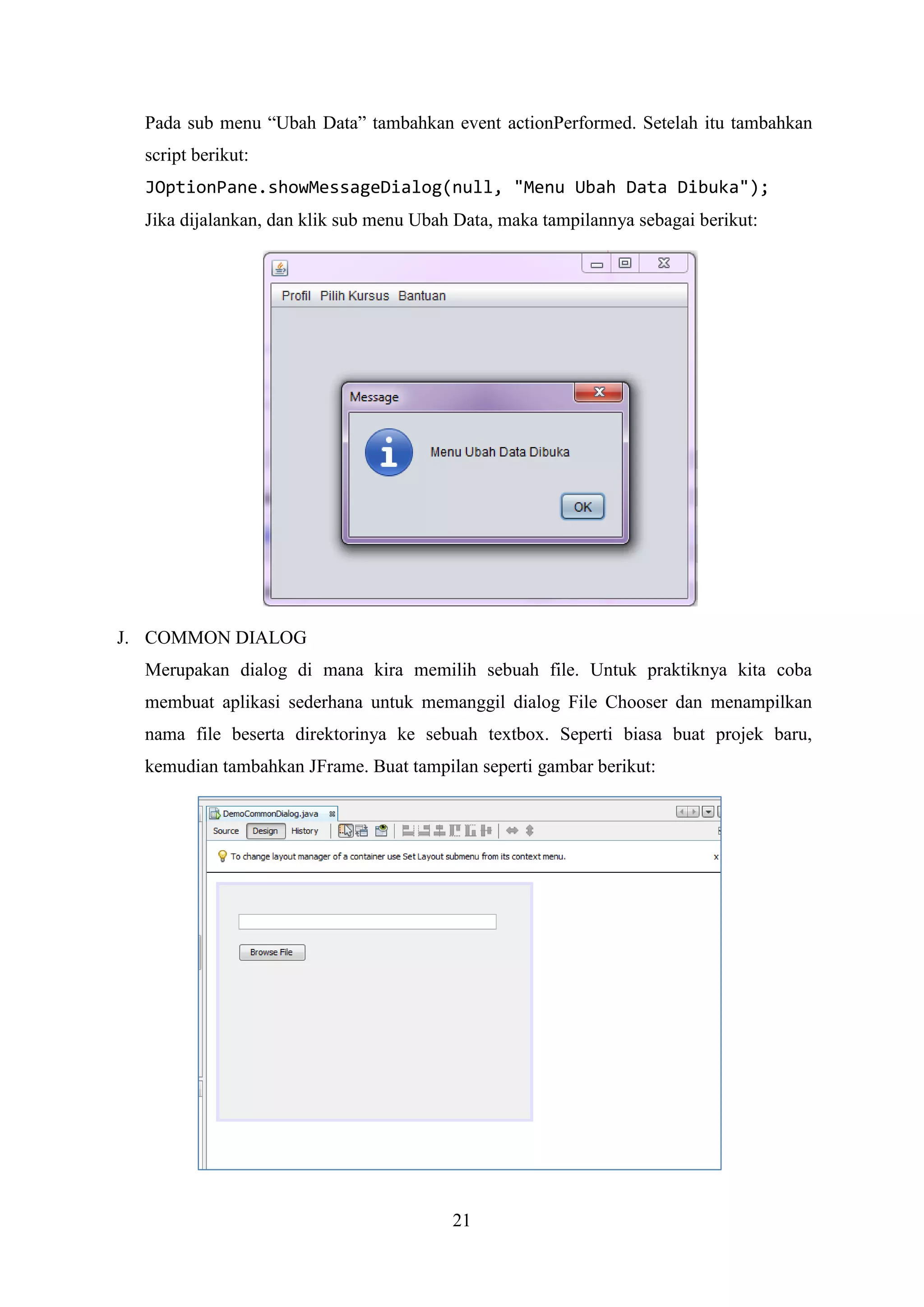 21
Pada sub menu “Ubah Data” tambahkan event actionPerformed. Setelah itu tambahkan
script berikut:
JOptionPane.showMessageDialog(null, "Menu Ubah Data Dibuka");
Jika dijalankan, dan klik sub menu Ubah Data, maka tampilannya sebagai berikut:
J. COMMON DIALOG
Merupakan dialog di mana kira memilih sebuah file. Untuk praktiknya kita coba
membuat aplikasi sederhana untuk memanggil dialog File Chooser dan menampilkan
nama file beserta direktorinya ke sebuah textbox. Seperti biasa buat projek baru,
kemudian tambahkan JFrame. Buat tampilan seperti gambar berikut:
 