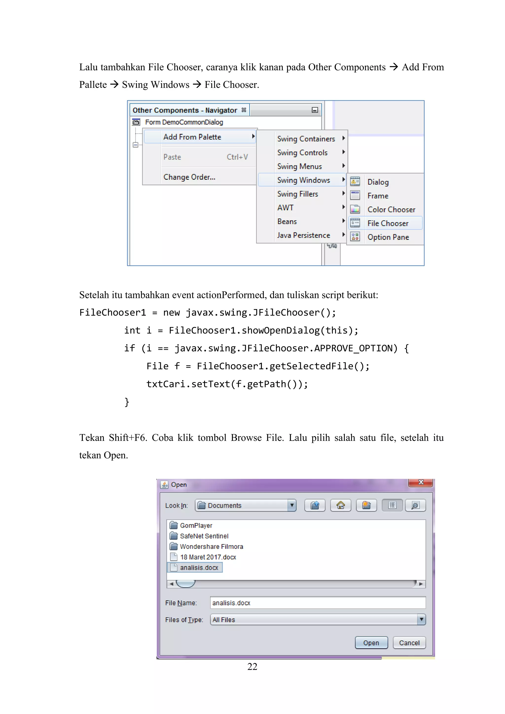 22
Lalu tambahkan File Chooser, caranya klik kanan pada Other Components  Add From
Pallete  Swing Windows  File Chooser.
Setelah itu tambahkan event actionPerformed, dan tuliskan script berikut:
FileChooser1 = new javax.swing.JFileChooser();
int i = FileChooser1.showOpenDialog(this);
if (i == javax.swing.JFileChooser.APPROVE_OPTION) {
File f = FileChooser1.getSelectedFile();
txtCari.setText(f.getPath());
}
Tekan Shift+F6. Coba klik tombol Browse File. Lalu pilih salah satu file, setelah itu
tekan Open.
 