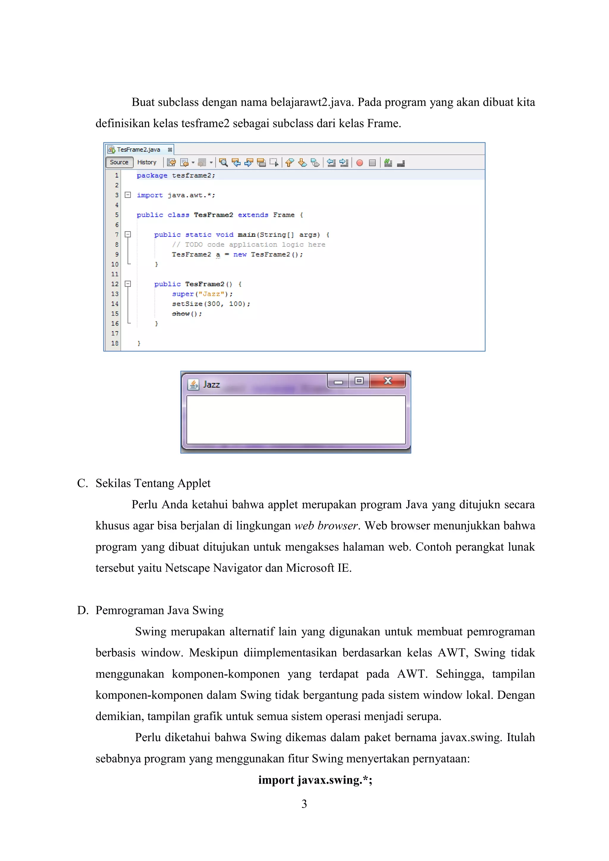 3
Buat subclass dengan nama belajarawt2.java. Pada program yang akan dibuat kita
definisikan kelas tesframe2 sebagai subclass dari kelas Frame.
C. Sekilas Tentang Applet
Perlu Anda ketahui bahwa applet merupakan program Java yang ditujukn secara
khusus agar bisa berjalan di lingkungan web browser. Web browser menunjukkan bahwa
program yang dibuat ditujukan untuk mengakses halaman web. Contoh perangkat lunak
tersebut yaitu Netscape Navigator dan Microsoft IE.
D. Pemrograman Java Swing
Swing merupakan alternatif lain yang digunakan untuk membuat pemrograman
berbasis window. Meskipun diimplementasikan berdasarkan kelas AWT, Swing tidak
menggunakan komponen-komponen yang terdapat pada AWT. Sehingga, tampilan
komponen-komponen dalam Swing tidak bergantung pada sistem window lokal. Dengan
demikian, tampilan grafik untuk semua sistem operasi menjadi serupa.
Perlu diketahui bahwa Swing dikemas dalam paket bernama javax.swing. Itulah
sebabnya program yang menggunakan fitur Swing menyertakan pernyataan:
import javax.swing.*;
 