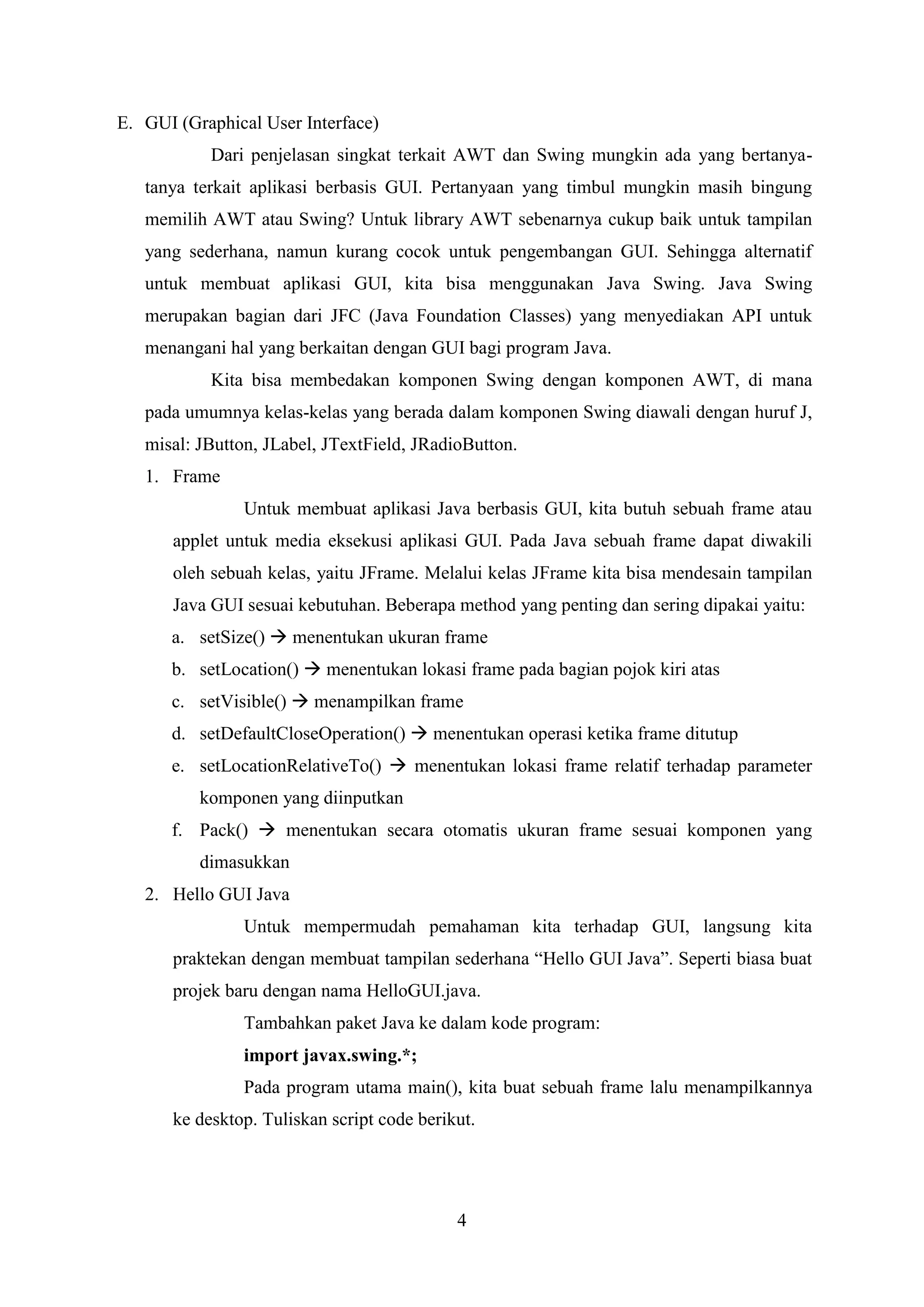 4
E. GUI (Graphical User Interface)
Dari penjelasan singkat terkait AWT dan Swing mungkin ada yang bertanya-
tanya terkait aplikasi berbasis GUI. Pertanyaan yang timbul mungkin masih bingung
memilih AWT atau Swing? Untuk library AWT sebenarnya cukup baik untuk tampilan
yang sederhana, namun kurang cocok untuk pengembangan GUI. Sehingga alternatif
untuk membuat aplikasi GUI, kita bisa menggunakan Java Swing. Java Swing
merupakan bagian dari JFC (Java Foundation Classes) yang menyediakan API untuk
menangani hal yang berkaitan dengan GUI bagi program Java.
Kita bisa membedakan komponen Swing dengan komponen AWT, di mana
pada umumnya kelas-kelas yang berada dalam komponen Swing diawali dengan huruf J,
misal: JButton, JLabel, JTextField, JRadioButton.
1. Frame
Untuk membuat aplikasi Java berbasis GUI, kita butuh sebuah frame atau
applet untuk media eksekusi aplikasi GUI. Pada Java sebuah frame dapat diwakili
oleh sebuah kelas, yaitu JFrame. Melalui kelas JFrame kita bisa mendesain tampilan
Java GUI sesuai kebutuhan. Beberapa method yang penting dan sering dipakai yaitu:
a. setSize()  menentukan ukuran frame
b. setLocation()  menentukan lokasi frame pada bagian pojok kiri atas
c. setVisible()  menampilkan frame
d. setDefaultCloseOperation()  menentukan operasi ketika frame ditutup
e. setLocationRelativeTo()  menentukan lokasi frame relatif terhadap parameter
komponen yang diinputkan
f. Pack()  menentukan secara otomatis ukuran frame sesuai komponen yang
dimasukkan
2. Hello GUI Java
Untuk mempermudah pemahaman kita terhadap GUI, langsung kita
praktekan dengan membuat tampilan sederhana “Hello GUI Java”. Seperti biasa buat
projek baru dengan nama HelloGUI.java.
Tambahkan paket Java ke dalam kode program:
import javax.swing.*;
Pada program utama main(), kita buat sebuah frame lalu menampilkannya
ke desktop. Tuliskan script code berikut.
 