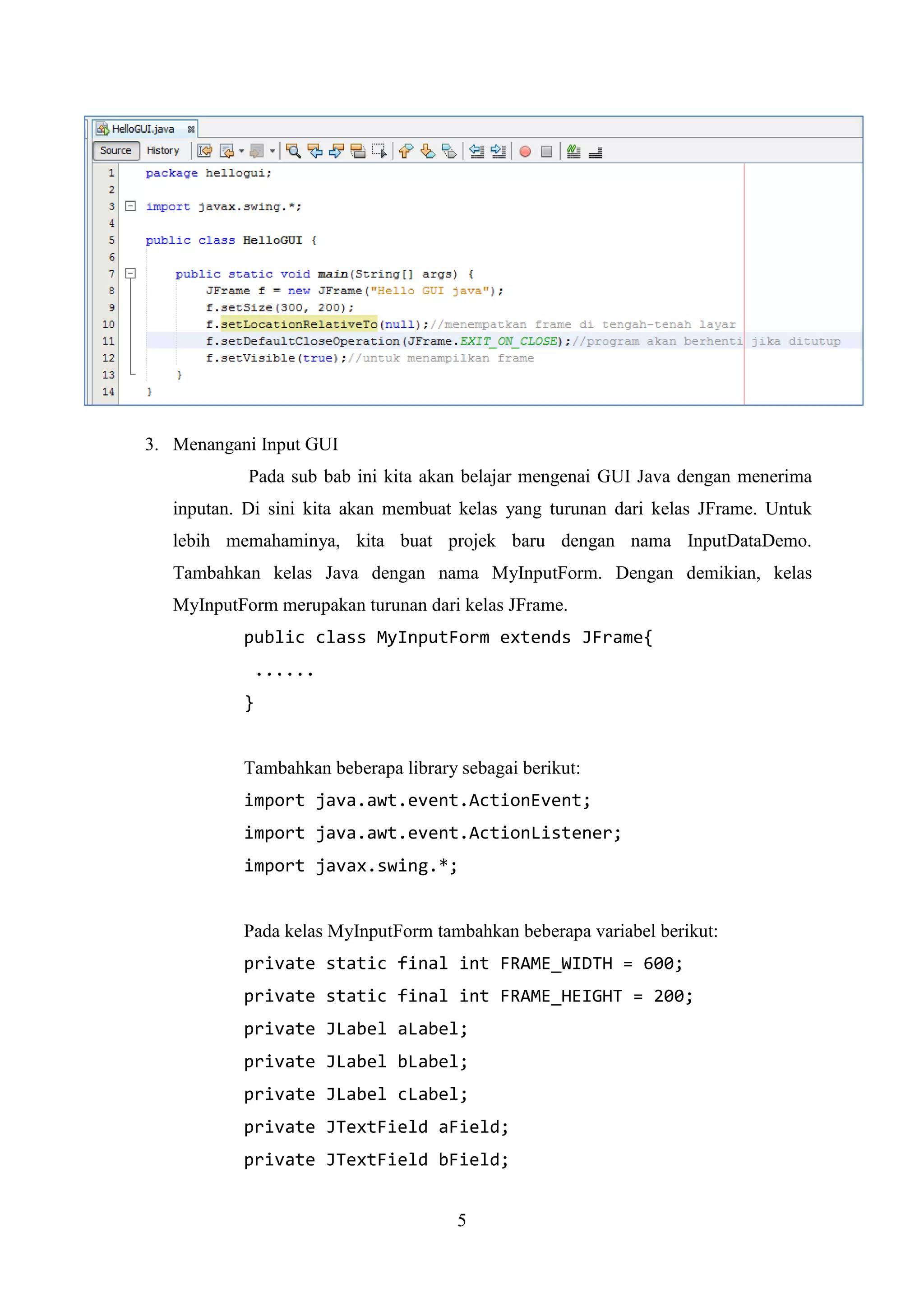 5
3. Menangani Input GUI
Pada sub bab ini kita akan belajar mengenai GUI Java dengan menerima
inputan. Di sini kita akan membuat kelas yang turunan dari kelas JFrame. Untuk
lebih memahaminya, kita buat projek baru dengan nama InputDataDemo.
Tambahkan kelas Java dengan nama MyInputForm. Dengan demikian, kelas
MyInputForm merupakan turunan dari kelas JFrame.
public class MyInputForm extends JFrame{
......
}
Tambahkan beberapa library sebagai berikut:
import java.awt.event.ActionEvent;
import java.awt.event.ActionListener;
import javax.swing.*;
Pada kelas MyInputForm tambahkan beberapa variabel berikut:
private static final int FRAME_WIDTH = 600;
private static final int FRAME_HEIGHT = 200;
private JLabel aLabel;
private JLabel bLabel;
private JLabel cLabel;
private JTextField aField;
private JTextField bField;
 
