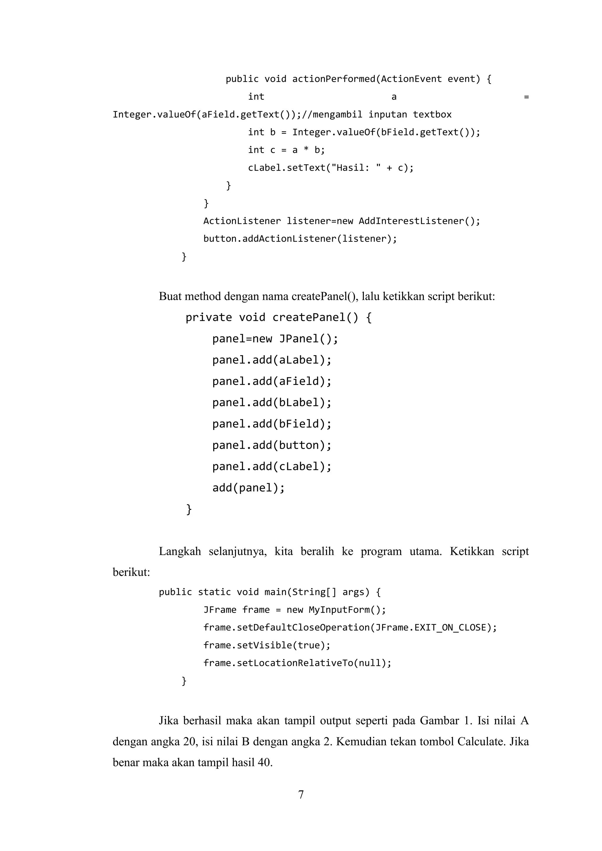 7
public void actionPerformed(ActionEvent event) {
int a =
Integer.valueOf(aField.getText());//mengambil inputan textbox
int b = Integer.valueOf(bField.getText());
int c = a * b;
cLabel.setText("Hasil: " + c);
}
}
ActionListener listener=new AddInterestListener();
button.addActionListener(listener);
}
Buat method dengan nama createPanel(), lalu ketikkan script berikut:
private void createPanel() {
panel=new JPanel();
panel.add(aLabel);
panel.add(aField);
panel.add(bLabel);
panel.add(bField);
panel.add(button);
panel.add(cLabel);
add(panel);
}
Langkah selanjutnya, kita beralih ke program utama. Ketikkan script
berikut:
public static void main(String[] args) {
JFrame frame = new MyInputForm();
frame.setDefaultCloseOperation(JFrame.EXIT_ON_CLOSE);
frame.setVisible(true);
frame.setLocationRelativeTo(null);
}
Jika berhasil maka akan tampil output seperti pada Gambar 1. Isi nilai A
dengan angka 20, isi nilai B dengan angka 2. Kemudian tekan tombol Calculate. Jika
benar maka akan tampil hasil 40.
 