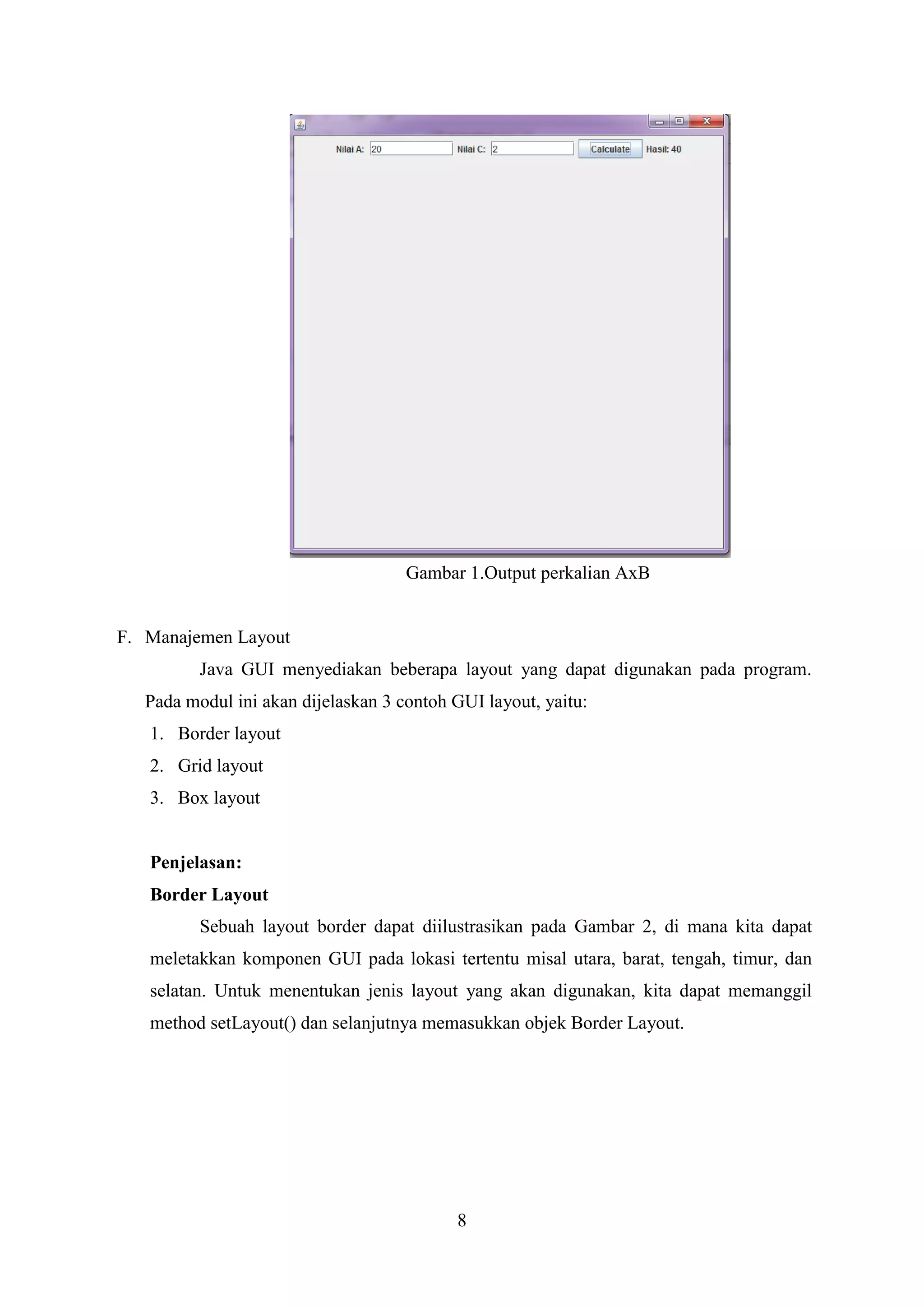 8
Gambar 1.Output perkalian AxB
F. Manajemen Layout
Java GUI menyediakan beberapa layout yang dapat digunakan pada program.
Pada modul ini akan dijelaskan 3 contoh GUI layout, yaitu:
1. Border layout
2. Grid layout
3. Box layout
Penjelasan:
Border Layout
Sebuah layout border dapat diilustrasikan pada Gambar 2, di mana kita dapat
meletakkan komponen GUI pada lokasi tertentu misal utara, barat, tengah, timur, dan
selatan. Untuk menentukan jenis layout yang akan digunakan, kita dapat memanggil
method setLayout() dan selanjutnya memasukkan objek Border Layout.
 