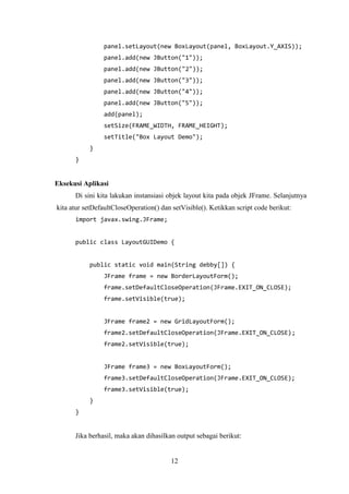 12
panel.setLayout(new BoxLayout(panel, BoxLayout.Y_AXIS));
panel.add(new JButton("1"));
panel.add(new JButton("2"));
panel.add(new JButton("3"));
panel.add(new JButton("4"));
panel.add(new JButton("5"));
add(panel);
setSize(FRAME_WIDTH, FRAME_HEIGHT);
setTitle("Box Layout Demo");
}
}
Eksekusi Aplikasi
Di sini kita lakukan instansiasi objek layout kita pada objek JFrame. Selanjutnya
kita atur setDefaultCloseOperation() dan setVisible(). Ketikkan script code berikut:
import javax.swing.JFrame;
public class LayoutGUIDemo {
public static void main(String debby[]) {
JFrame frame = new BorderLayoutForm();
frame.setDefaultCloseOperation(JFrame.EXIT_ON_CLOSE);
frame.setVisible(true);
JFrame frame2 = new GridLayoutForm();
frame2.setDefaultCloseOperation(JFrame.EXIT_ON_CLOSE);
frame2.setVisible(true);
JFrame frame3 = new BoxLayoutForm();
frame3.setDefaultCloseOperation(JFrame.EXIT_ON_CLOSE);
frame3.setVisible(true);
}
}
Jika berhasil, maka akan dihasilkan output sebagai berikut:
 