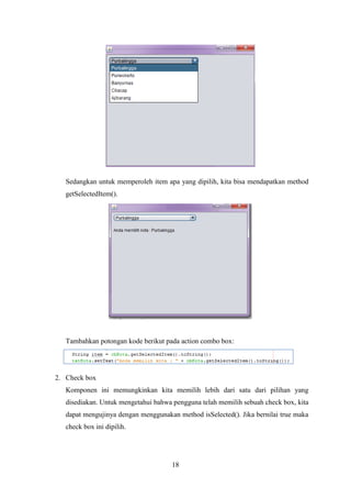 18
Sedangkan untuk memperoleh item apa yang dipilih, kita bisa mendapatkan method
getSelectedItem().
Tambahkan potongan kode berikut pada action combo box:
2. Check box
Komponen ini memungkinkan kita memilih lebih dari satu dari pilihan yang
disediakan. Untuk mengetahui bahwa pengguna telah memilih sebuah check box, kita
dapat mengujinya dengan menggunakan method isSelected(). Jika bernilai true maka
check box ini dipilih.
 