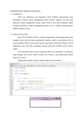 2
PEMROGRAMAN BERBASIS WINDOWS
A. Pendahuluan
Salah satu mekanime yang digunakan untuk membuat pemrograman yang
mendukung windows adalah menggunakan paket java.awt. Adapun cara lain yang
digunakan adalah menggunakan Swing. Dalam BAB ini kita akan membahas sedikit
mengenai pembuatan windows menggunakan paket java.awt. Adapun selanjutnya akan
dibahas mengenai Swing.
B. Sekilas Tentang AWT
Paket AWT (Abstract Window Toolkit) menggunakan sistem penjendelaan pada
komputer lokal. Jadi kita akan mendapatkan tampilan window yang berbeda. Hal ini
karena tampilan window untuk sistem operasi yang berbasis Microsoft Windows dan di
lingkungan Linux atau Mac, mengingat masing-masing SO memiliki sistem window
sendiri.
Perlu dikertahui bahwa setiap komponen dalam Java dipetakan ke komponen
yang ditangani oleh sistem window melalui peer interface, yang didefinisikan dalam
paket java.awt.peer.
Sebagai bahan latihan, silahkan tuliskan script kode Java berikut.
 