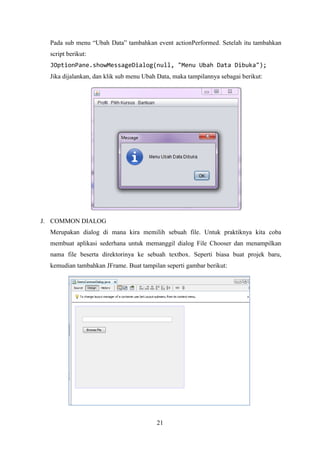21
Pada sub menu “Ubah Data” tambahkan event actionPerformed. Setelah itu tambahkan
script berikut:
JOptionPane.showMessageDialog(null, "Menu Ubah Data Dibuka");
Jika dijalankan, dan klik sub menu Ubah Data, maka tampilannya sebagai berikut:
J. COMMON DIALOG
Merupakan dialog di mana kira memilih sebuah file. Untuk praktiknya kita coba
membuat aplikasi sederhana untuk memanggil dialog File Chooser dan menampilkan
nama file beserta direktorinya ke sebuah textbox. Seperti biasa buat projek baru,
kemudian tambahkan JFrame. Buat tampilan seperti gambar berikut:
 
