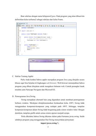 3
Buat subclass dengan nama belajarawt2.java. Pada program yang akan dibuat kita
definisikan kelas tesframe2 sebagai subclass dari kelas Frame.
C. Sekilas Tentang Applet
Perlu Anda ketahui bahwa applet merupakan program Java yang ditujukn secara
khusus agar bisa berjalan di lingkungan web browser. Web browser menunjukkan bahwa
program yang dibuat ditujukan untuk mengakses halaman web. Contoh perangkat lunak
tersebut yaitu Netscape Navigator dan Microsoft IE.
D. Pemrograman Java Swing
Swing merupakan alternatif lain yang digunakan untuk membuat pemrograman
berbasis window. Meskipun diimplementasikan berdasarkan kelas AWT, Swing tidak
menggunakan komponen-komponen yang terdapat pada AWT. Sehingga, tampilan
komponen-komponen dalam Swing tidak bergantung pada sistem window lokal. Dengan
demikian, tampilan grafik untuk semua sistem operasi menjadi serupa.
Perlu diketahui bahwa Swing dikemas dalam paket bernama javax.swing. Itulah
sebabnya program yang menggunakan fitur Swing menyertakan pernyataan:
import javax.swing.*;
 