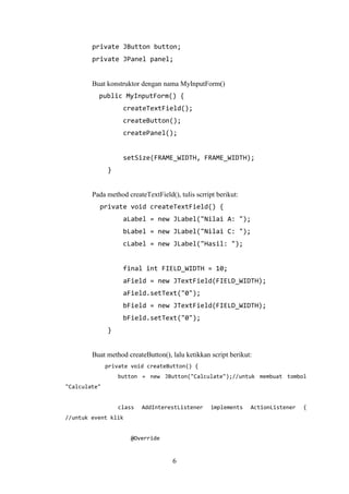 6
private JButton button;
private JPanel panel;
Buat konstruktor dengan nama MyInputForm()
public MyInputForm() {
createTextField();
createButton();
createPanel();
setSize(FRAME_WIDTH, FRAME_WIDTH);
}
Pada method createTextField(), tulis scrript berikut:
private void createTextField() {
aLabel = new JLabel("Nilai A: ");
bLabel = new JLabel("Nilai C: ");
cLabel = new JLabel("Hasil: ");
final int FIELD_WIDTH = 10;
aField = new JTextField(FIELD_WIDTH);
aField.setText("0");
bField = new JTextField(FIELD_WIDTH);
bField.setText("0");
}
Buat method createButton(), lalu ketikkan script berikut:
private void createButton() {
button = new JButton("Calculate");//untuk membuat tombol
"Calculate"
class AddInterestListener implements ActionListener {
//untuk event klik
@Override
 