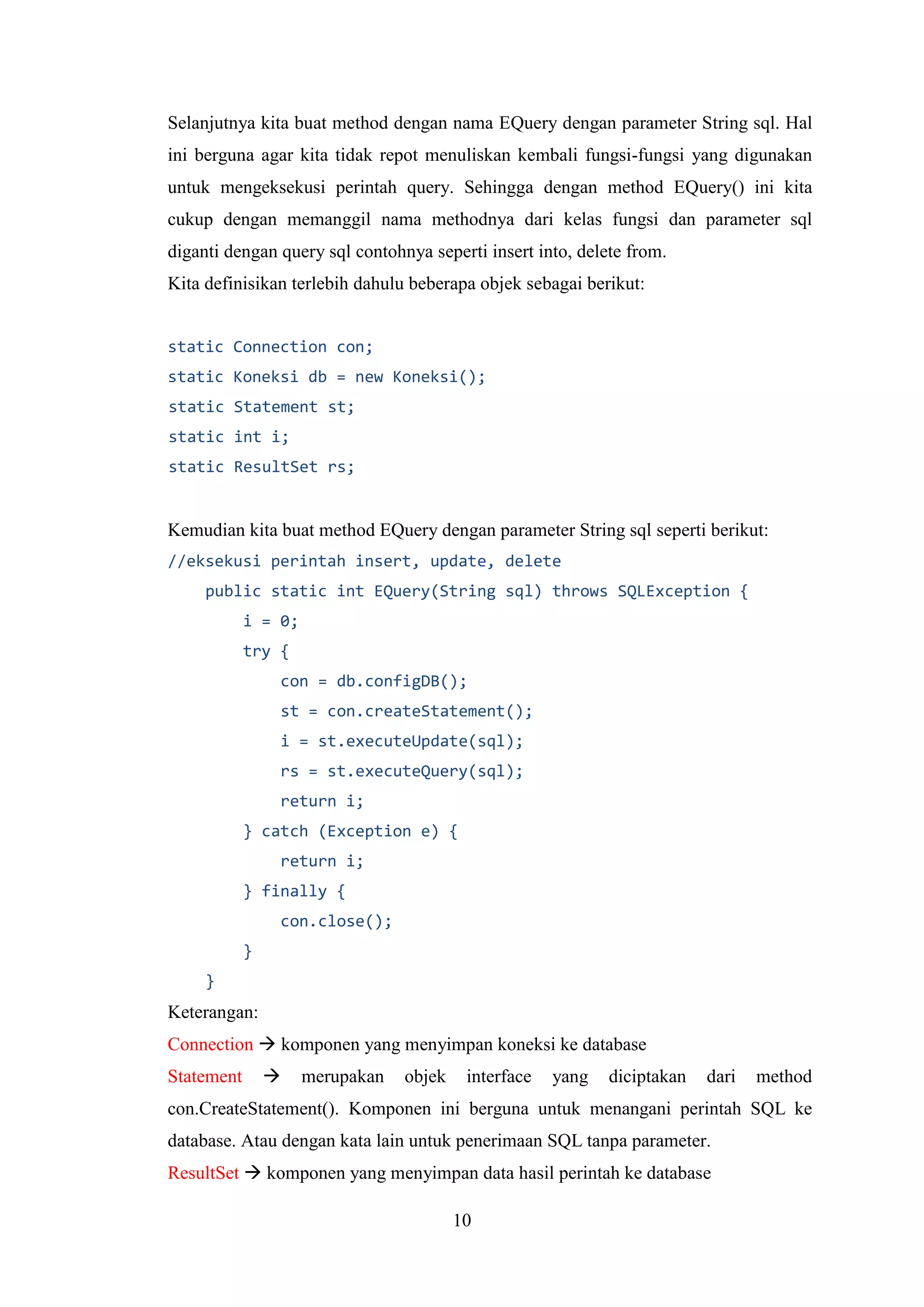 10
Selanjutnya kita buat method dengan nama EQuery dengan parameter String sql. Hal
ini berguna agar kita tidak repot menuliskan kembali fungsi-fungsi yang digunakan
untuk mengeksekusi perintah query. Sehingga dengan method EQuery() ini kita
cukup dengan memanggil nama methodnya dari kelas fungsi dan parameter sql
diganti dengan query sql contohnya seperti insert into, delete from.
Kita definisikan terlebih dahulu beberapa objek sebagai berikut:
static Connection con;
static Koneksi db = new Koneksi();
static Statement st;
static int i;
static ResultSet rs;
Kemudian kita buat method EQuery dengan parameter String sql seperti berikut:
//eksekusi perintah insert, update, delete
public static int EQuery(String sql) throws SQLException {
i = 0;
try {
con = db.configDB();
st = con.createStatement();
i = st.executeUpdate(sql);
rs = st.executeQuery(sql);
return i;
} catch (Exception e) {
return i;
} finally {
con.close();
}
}
Keterangan:
Connection  komponen yang menyimpan koneksi ke database
Statement  merupakan objek interface yang diciptakan dari method
con.CreateStatement(). Komponen ini berguna untuk menangani perintah SQL ke
database. Atau dengan kata lain untuk penerimaan SQL tanpa parameter.
ResultSet  komponen yang menyimpan data hasil perintah ke database
 