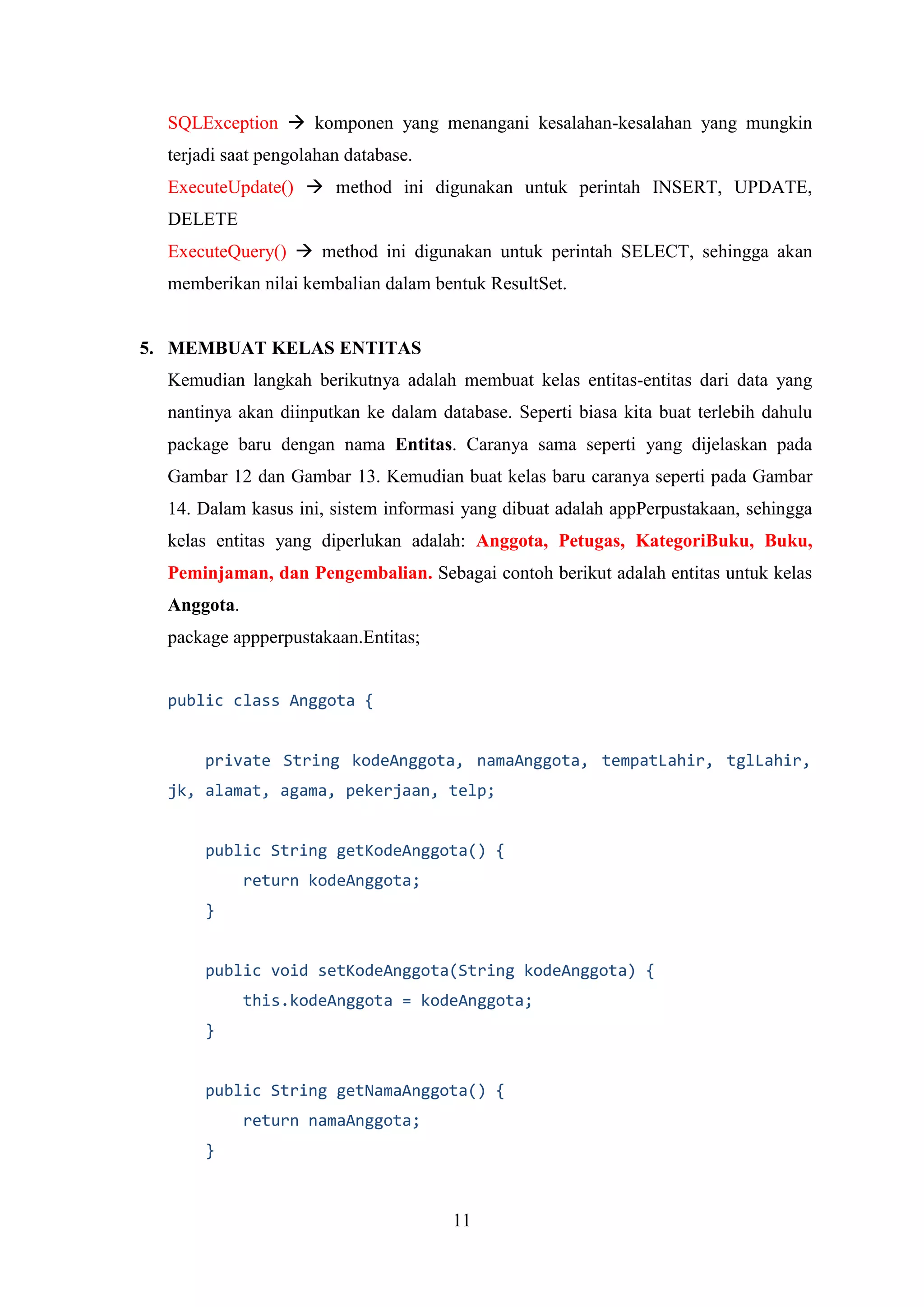 11
SQLException  komponen yang menangani kesalahan-kesalahan yang mungkin
terjadi saat pengolahan database.
ExecuteUpdate()  method ini digunakan untuk perintah INSERT, UPDATE,
DELETE
ExecuteQuery()  method ini digunakan untuk perintah SELECT, sehingga akan
memberikan nilai kembalian dalam bentuk ResultSet.
5. MEMBUAT KELAS ENTITAS
Kemudian langkah berikutnya adalah membuat kelas entitas-entitas dari data yang
nantinya akan diinputkan ke dalam database. Seperti biasa kita buat terlebih dahulu
package baru dengan nama Entitas. Caranya sama seperti yang dijelaskan pada
Gambar 12 dan Gambar 13. Kemudian buat kelas baru caranya seperti pada Gambar
14. Dalam kasus ini, sistem informasi yang dibuat adalah appPerpustakaan, sehingga
kelas entitas yang diperlukan adalah: Anggota, Petugas, KategoriBuku, Buku,
Peminjaman, dan Pengembalian. Sebagai contoh berikut adalah entitas untuk kelas
Anggota.
package appperpustakaan.Entitas;
public class Anggota {
private String kodeAnggota, namaAnggota, tempatLahir, tglLahir,
jk, alamat, agama, pekerjaan, telp;
public String getKodeAnggota() {
return kodeAnggota;
}
public void setKodeAnggota(String kodeAnggota) {
this.kodeAnggota = kodeAnggota;
}
public String getNamaAnggota() {
return namaAnggota;
}
 