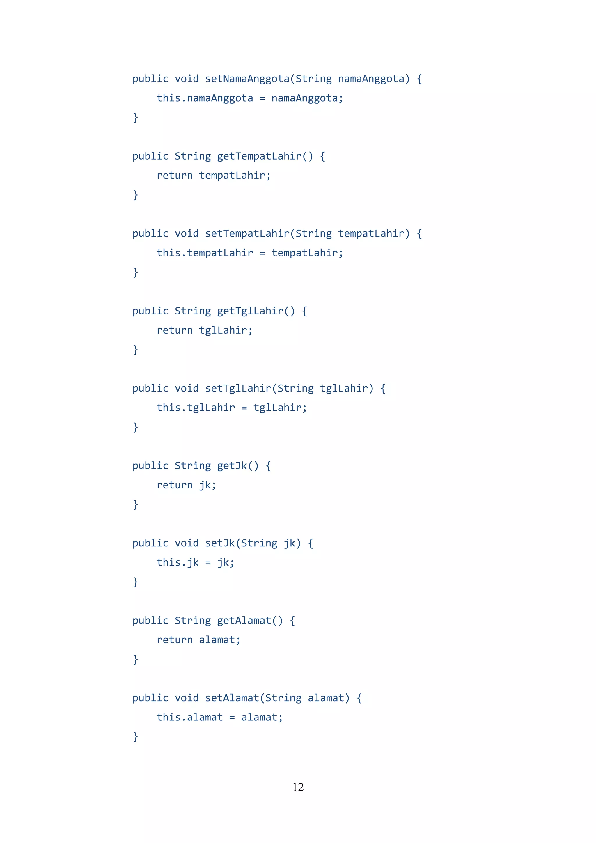 12
public void setNamaAnggota(String namaAnggota) {
this.namaAnggota = namaAnggota;
}
public String getTempatLahir() {
return tempatLahir;
}
public void setTempatLahir(String tempatLahir) {
this.tempatLahir = tempatLahir;
}
public String getTglLahir() {
return tglLahir;
}
public void setTglLahir(String tglLahir) {
this.tglLahir = tglLahir;
}
public String getJk() {
return jk;
}
public void setJk(String jk) {
this.jk = jk;
}
public String getAlamat() {
return alamat;
}
public void setAlamat(String alamat) {
this.alamat = alamat;
}
 