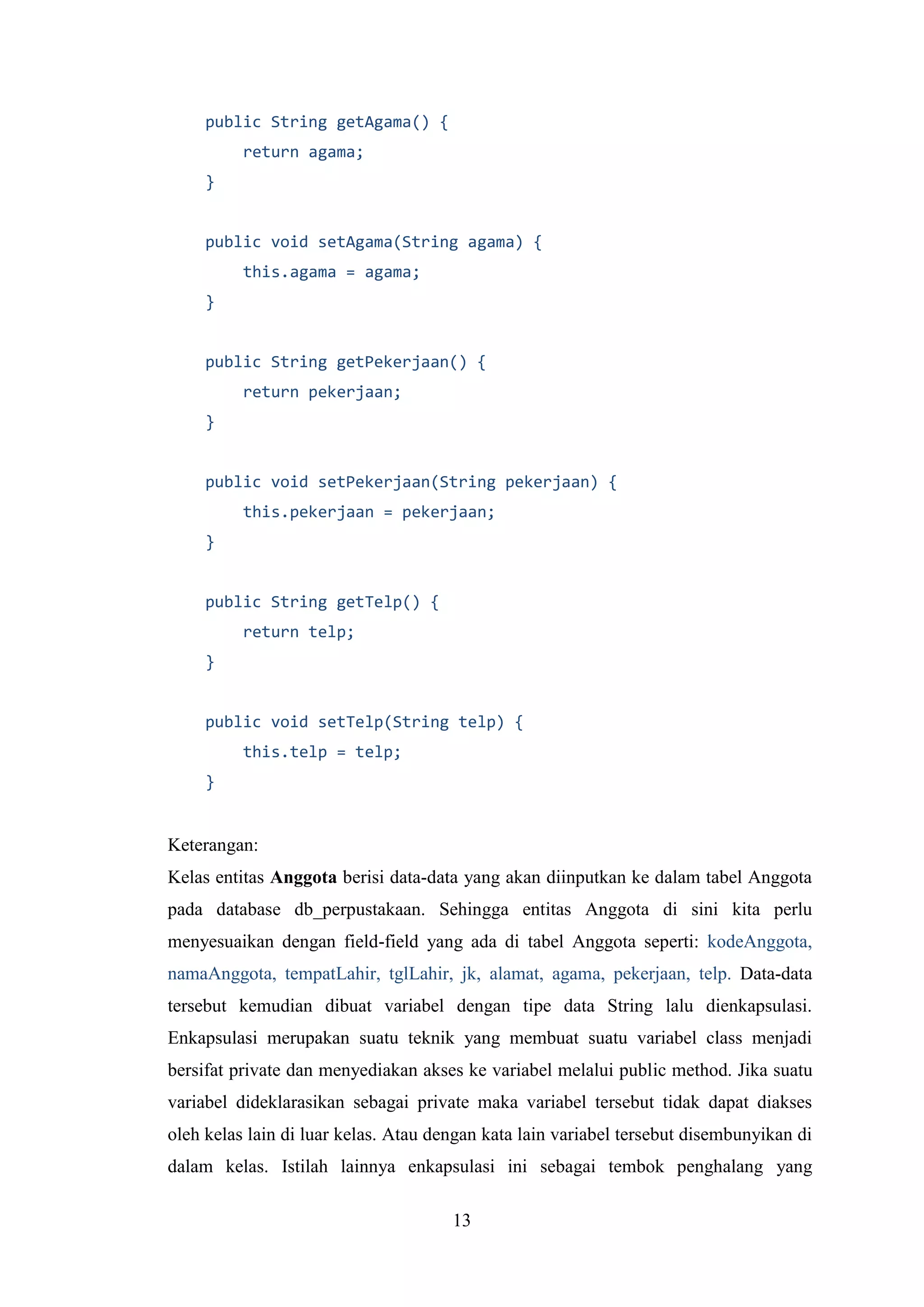 13
public String getAgama() {
return agama;
}
public void setAgama(String agama) {
this.agama = agama;
}
public String getPekerjaan() {
return pekerjaan;
}
public void setPekerjaan(String pekerjaan) {
this.pekerjaan = pekerjaan;
}
public String getTelp() {
return telp;
}
public void setTelp(String telp) {
this.telp = telp;
}
Keterangan:
Kelas entitas Anggota berisi data-data yang akan diinputkan ke dalam tabel Anggota
pada database db_perpustakaan. Sehingga entitas Anggota di sini kita perlu
menyesuaikan dengan field-field yang ada di tabel Anggota seperti: kodeAnggota,
namaAnggota, tempatLahir, tglLahir, jk, alamat, agama, pekerjaan, telp. Data-data
tersebut kemudian dibuat variabel dengan tipe data String lalu dienkapsulasi.
Enkapsulasi merupakan suatu teknik yang membuat suatu variabel class menjadi
bersifat private dan menyediakan akses ke variabel melalui public method. Jika suatu
variabel dideklarasikan sebagai private maka variabel tersebut tidak dapat diakses
oleh kelas lain di luar kelas. Atau dengan kata lain variabel tersebut disembunyikan di
dalam kelas. Istilah lainnya enkapsulasi ini sebagai tembok penghalang yang
 