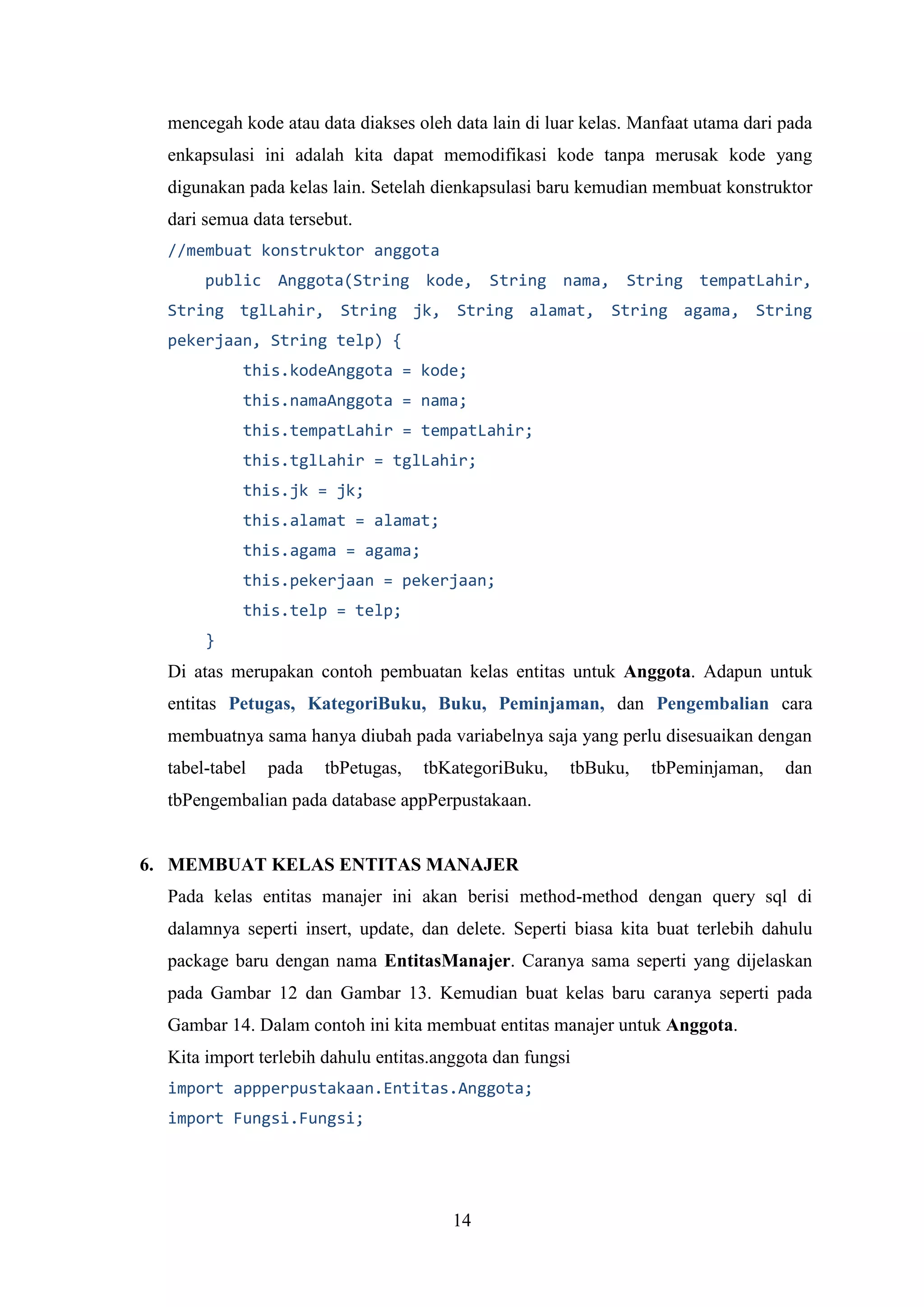 14
mencegah kode atau data diakses oleh data lain di luar kelas. Manfaat utama dari pada
enkapsulasi ini adalah kita dapat memodifikasi kode tanpa merusak kode yang
digunakan pada kelas lain. Setelah dienkapsulasi baru kemudian membuat konstruktor
dari semua data tersebut.
//membuat konstruktor anggota
public Anggota(String kode, String nama, String tempatLahir,
String tglLahir, String jk, String alamat, String agama, String
pekerjaan, String telp) {
this.kodeAnggota = kode;
this.namaAnggota = nama;
this.tempatLahir = tempatLahir;
this.tglLahir = tglLahir;
this.jk = jk;
this.alamat = alamat;
this.agama = agama;
this.pekerjaan = pekerjaan;
this.telp = telp;
}
Di atas merupakan contoh pembuatan kelas entitas untuk Anggota. Adapun untuk
entitas Petugas, KategoriBuku, Buku, Peminjaman, dan Pengembalian cara
membuatnya sama hanya diubah pada variabelnya saja yang perlu disesuaikan dengan
tabel-tabel pada tbPetugas, tbKategoriBuku, tbBuku, tbPeminjaman, dan
tbPengembalian pada database appPerpustakaan.
6. MEMBUAT KELAS ENTITAS MANAJER
Pada kelas entitas manajer ini akan berisi method-method dengan query sql di
dalamnya seperti insert, update, dan delete. Seperti biasa kita buat terlebih dahulu
package baru dengan nama EntitasManajer. Caranya sama seperti yang dijelaskan
pada Gambar 12 dan Gambar 13. Kemudian buat kelas baru caranya seperti pada
Gambar 14. Dalam contoh ini kita membuat entitas manajer untuk Anggota.
Kita import terlebih dahulu entitas.anggota dan fungsi
import appperpustakaan.Entitas.Anggota;
import Fungsi.Fungsi;
 