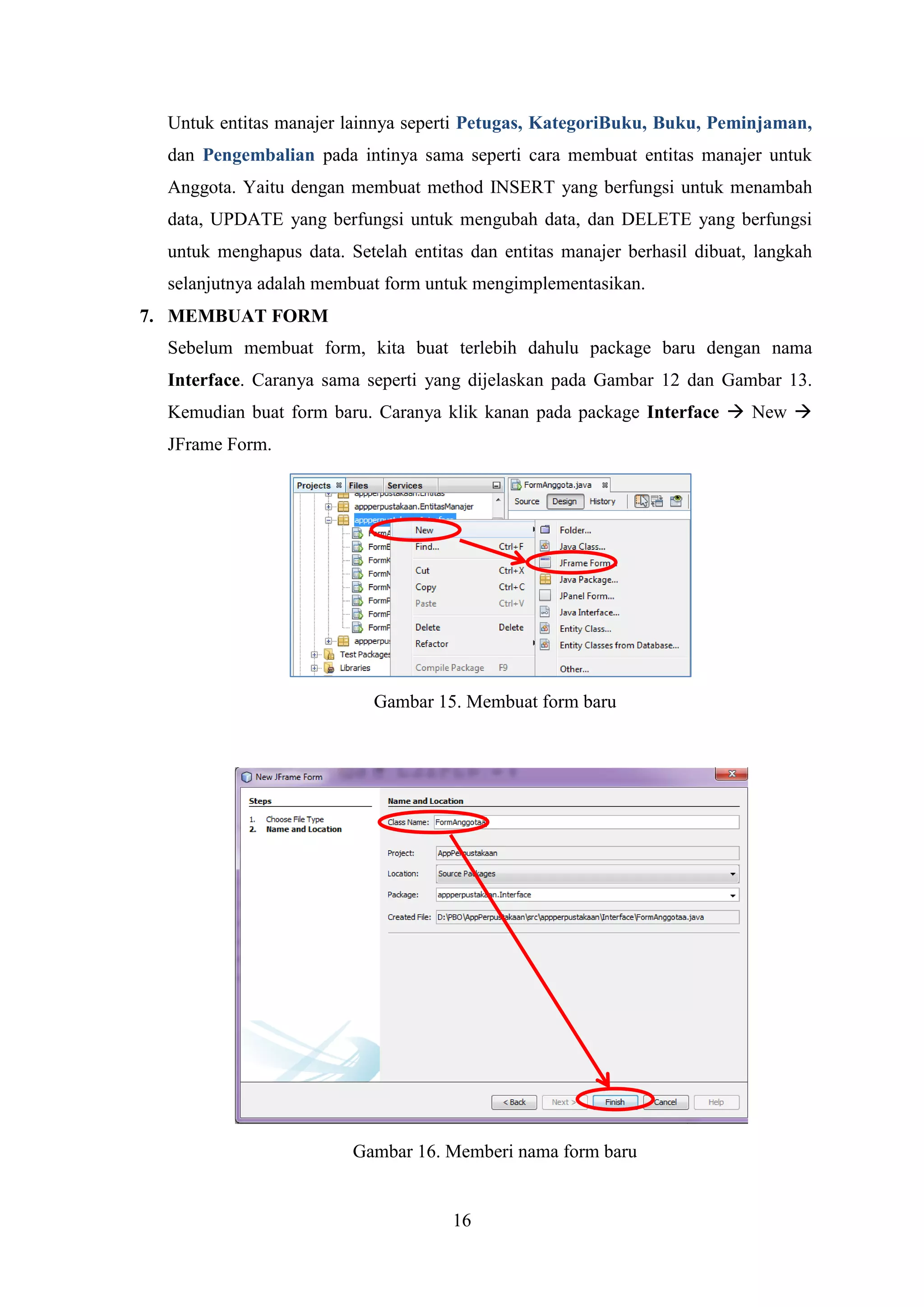 16
Untuk entitas manajer lainnya seperti Petugas, KategoriBuku, Buku, Peminjaman,
dan Pengembalian pada intinya sama seperti cara membuat entitas manajer untuk
Anggota. Yaitu dengan membuat method INSERT yang berfungsi untuk menambah
data, UPDATE yang berfungsi untuk mengubah data, dan DELETE yang berfungsi
untuk menghapus data. Setelah entitas dan entitas manajer berhasil dibuat, langkah
selanjutnya adalah membuat form untuk mengimplementasikan.
7. MEMBUAT FORM
Sebelum membuat form, kita buat terlebih dahulu package baru dengan nama
Interface. Caranya sama seperti yang dijelaskan pada Gambar 12 dan Gambar 13.
Kemudian buat form baru. Caranya klik kanan pada package Interface  New 
JFrame Form.
Gambar 15. Membuat form baru
Gambar 16. Memberi nama form baru
 