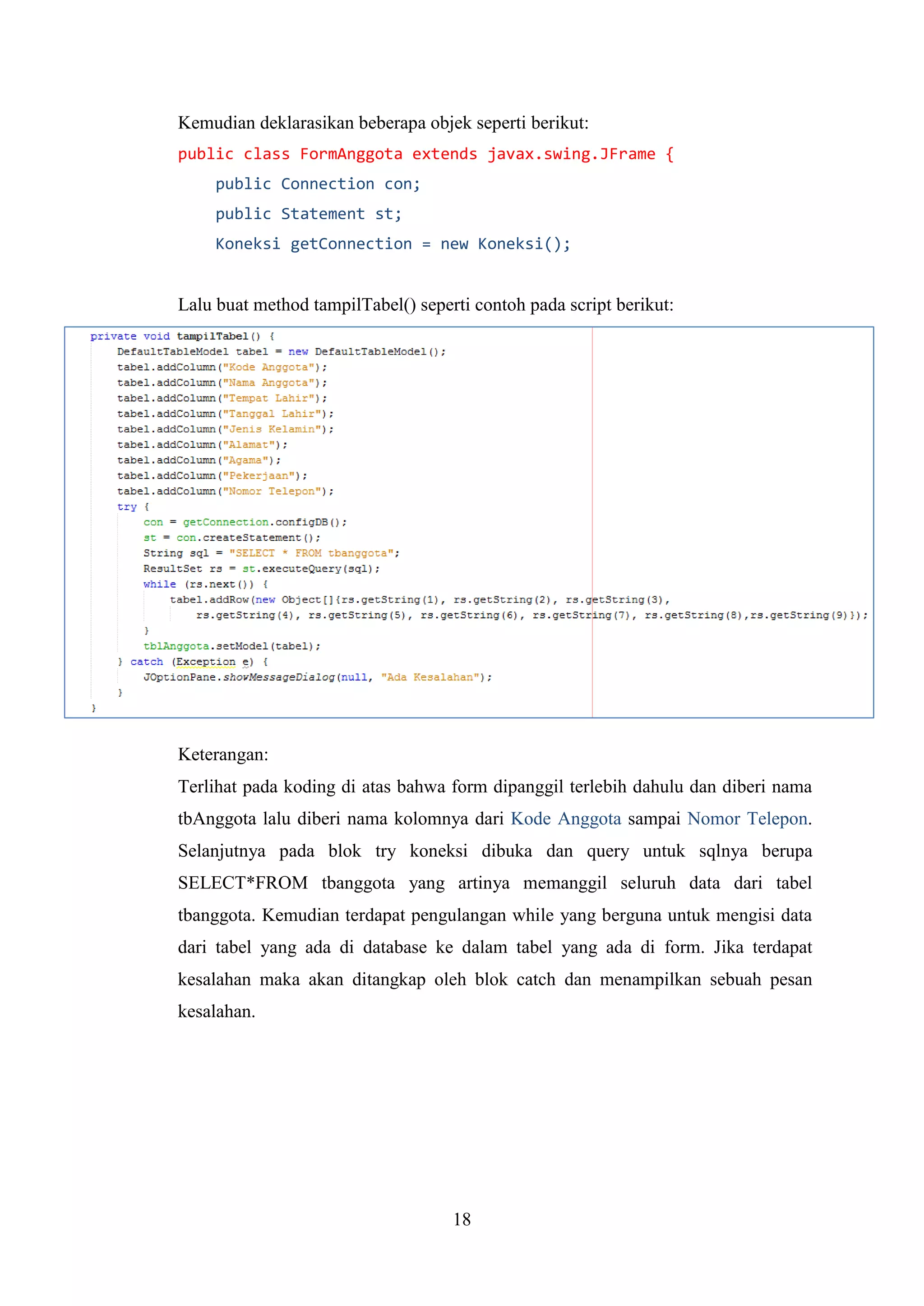 18
Kemudian deklarasikan beberapa objek seperti berikut:
public class FormAnggota extends javax.swing.JFrame {
public Connection con;
public Statement st;
Koneksi getConnection = new Koneksi();
Lalu buat method tampilTabel() seperti contoh pada script berikut:
Keterangan:
Terlihat pada koding di atas bahwa form dipanggil terlebih dahulu dan diberi nama
tbAnggota lalu diberi nama kolomnya dari Kode Anggota sampai Nomor Telepon.
Selanjutnya pada blok try koneksi dibuka dan query untuk sqlnya berupa
SELECT*FROM tbanggota yang artinya memanggil seluruh data dari tabel
tbanggota. Kemudian terdapat pengulangan while yang berguna untuk mengisi data
dari tabel yang ada di database ke dalam tabel yang ada di form. Jika terdapat
kesalahan maka akan ditangkap oleh blok catch dan menampilkan sebuah pesan
kesalahan.
 