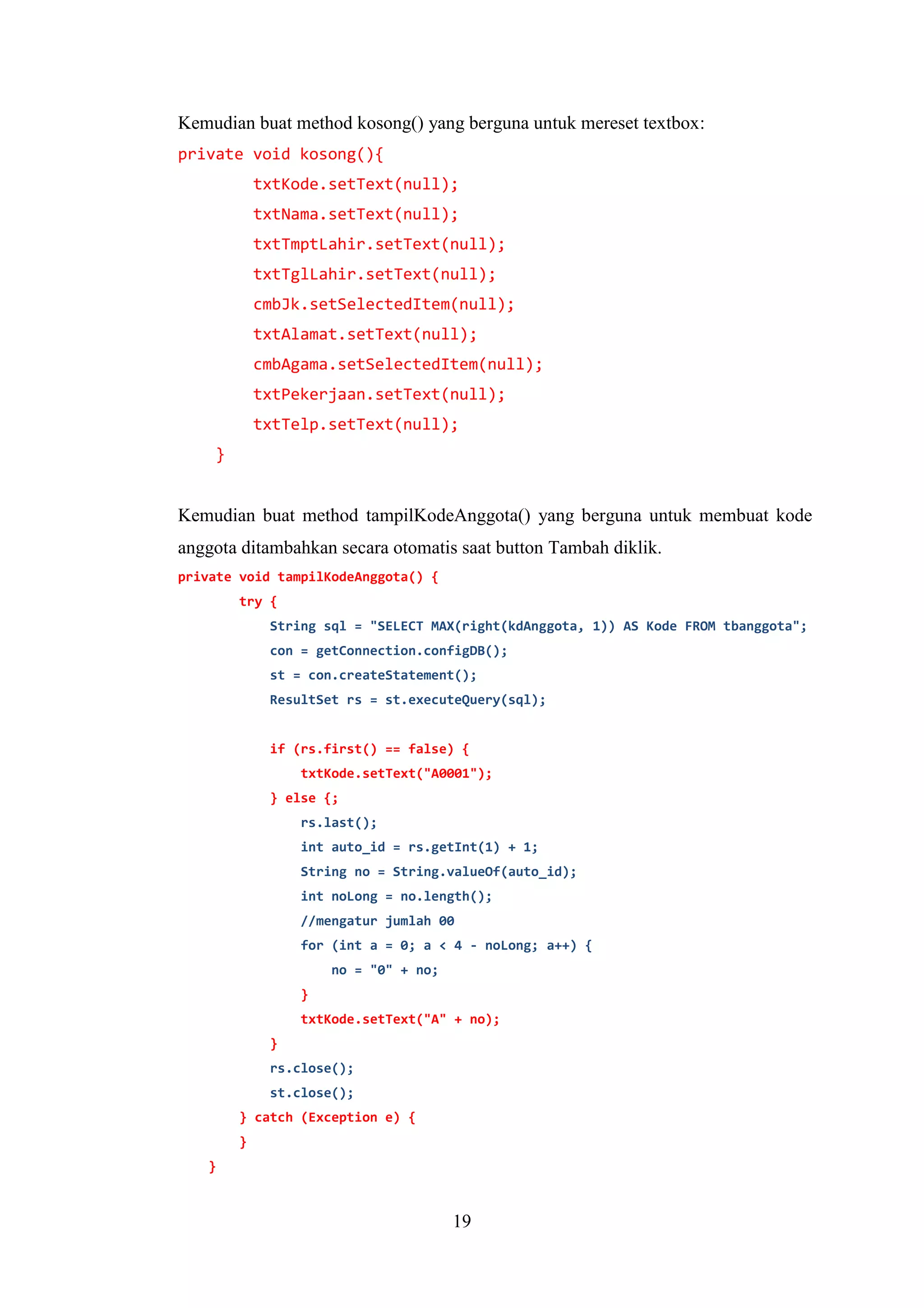 19
Kemudian buat method kosong() yang berguna untuk mereset textbox:
private void kosong(){
txtKode.setText(null);
txtNama.setText(null);
txtTmptLahir.setText(null);
txtTglLahir.setText(null);
cmbJk.setSelectedItem(null);
txtAlamat.setText(null);
cmbAgama.setSelectedItem(null);
txtPekerjaan.setText(null);
txtTelp.setText(null);
}
Kemudian buat method tampilKodeAnggota() yang berguna untuk membuat kode
anggota ditambahkan secara otomatis saat button Tambah diklik.
private void tampilKodeAnggota() {
try {
String sql = "SELECT MAX(right(kdAnggota, 1)) AS Kode FROM tbanggota";
con = getConnection.configDB();
st = con.createStatement();
ResultSet rs = st.executeQuery(sql);
if (rs.first() == false) {
txtKode.setText("A0001");
} else {;
rs.last();
int auto_id = rs.getInt(1) + 1;
String no = String.valueOf(auto_id);
int noLong = no.length();
//mengatur jumlah 00
for (int a = 0; a < 4 - noLong; a++) {
no = "0" + no;
}
txtKode.setText("A" + no);
}
rs.close();
st.close();
} catch (Exception e) {
}
}
 