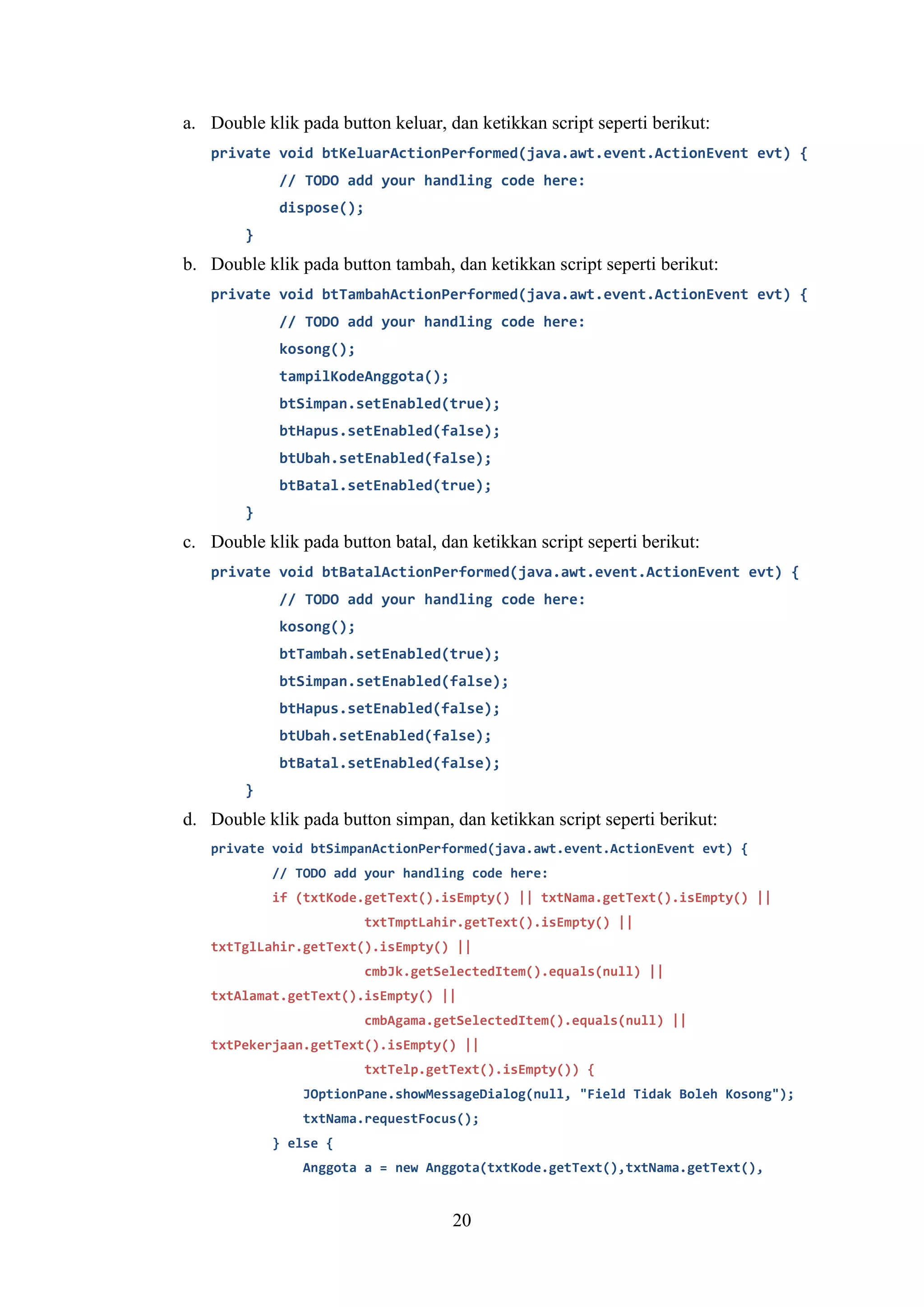 20
a. Double klik pada button keluar, dan ketikkan script seperti berikut:
private void btKeluarActionPerformed(java.awt.event.ActionEvent evt) {
// TODO add your handling code here:
dispose();
}
b. Double klik pada button tambah, dan ketikkan script seperti berikut:
private void btTambahActionPerformed(java.awt.event.ActionEvent evt) {
// TODO add your handling code here:
kosong();
tampilKodeAnggota();
btSimpan.setEnabled(true);
btHapus.setEnabled(false);
btUbah.setEnabled(false);
btBatal.setEnabled(true);
}
c. Double klik pada button batal, dan ketikkan script seperti berikut:
private void btBatalActionPerformed(java.awt.event.ActionEvent evt) {
// TODO add your handling code here:
kosong();
btTambah.setEnabled(true);
btSimpan.setEnabled(false);
btHapus.setEnabled(false);
btUbah.setEnabled(false);
btBatal.setEnabled(false);
}
d. Double klik pada button simpan, dan ketikkan script seperti berikut:
private void btSimpanActionPerformed(java.awt.event.ActionEvent evt) {
// TODO add your handling code here:
if (txtKode.getText().isEmpty() || txtNama.getText().isEmpty() ||
txtTmptLahir.getText().isEmpty() ||
txtTglLahir.getText().isEmpty() ||
cmbJk.getSelectedItem().equals(null) ||
txtAlamat.getText().isEmpty() ||
cmbAgama.getSelectedItem().equals(null) ||
txtPekerjaan.getText().isEmpty() ||
txtTelp.getText().isEmpty()) {
JOptionPane.showMessageDialog(null, "Field Tidak Boleh Kosong");
txtNama.requestFocus();
} else {
Anggota a = new Anggota(txtKode.getText(),txtNama.getText(),
 