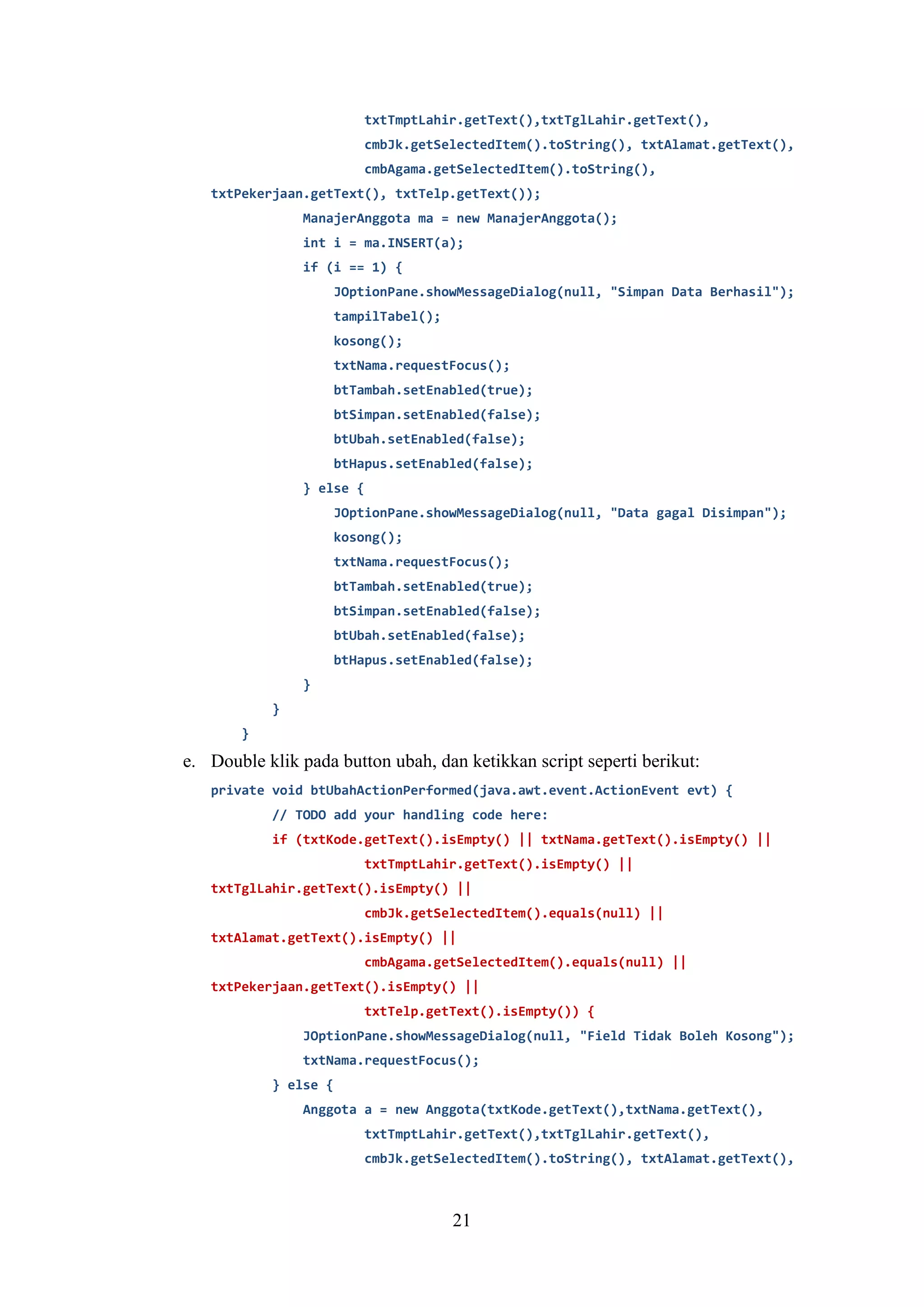 21
txtTmptLahir.getText(),txtTglLahir.getText(),
cmbJk.getSelectedItem().toString(), txtAlamat.getText(),
cmbAgama.getSelectedItem().toString(),
txtPekerjaan.getText(), txtTelp.getText());
ManajerAnggota ma = new ManajerAnggota();
int i = ma.INSERT(a);
if (i == 1) {
JOptionPane.showMessageDialog(null, "Simpan Data Berhasil");
tampilTabel();
kosong();
txtNama.requestFocus();
btTambah.setEnabled(true);
btSimpan.setEnabled(false);
btUbah.setEnabled(false);
btHapus.setEnabled(false);
} else {
JOptionPane.showMessageDialog(null, "Data gagal Disimpan");
kosong();
txtNama.requestFocus();
btTambah.setEnabled(true);
btSimpan.setEnabled(false);
btUbah.setEnabled(false);
btHapus.setEnabled(false);
}
}
}
e. Double klik pada button ubah, dan ketikkan script seperti berikut:
private void btUbahActionPerformed(java.awt.event.ActionEvent evt) {
// TODO add your handling code here:
if (txtKode.getText().isEmpty() || txtNama.getText().isEmpty() ||
txtTmptLahir.getText().isEmpty() ||
txtTglLahir.getText().isEmpty() ||
cmbJk.getSelectedItem().equals(null) ||
txtAlamat.getText().isEmpty() ||
cmbAgama.getSelectedItem().equals(null) ||
txtPekerjaan.getText().isEmpty() ||
txtTelp.getText().isEmpty()) {
JOptionPane.showMessageDialog(null, "Field Tidak Boleh Kosong");
txtNama.requestFocus();
} else {
Anggota a = new Anggota(txtKode.getText(),txtNama.getText(),
txtTmptLahir.getText(),txtTglLahir.getText(),
cmbJk.getSelectedItem().toString(), txtAlamat.getText(),
 