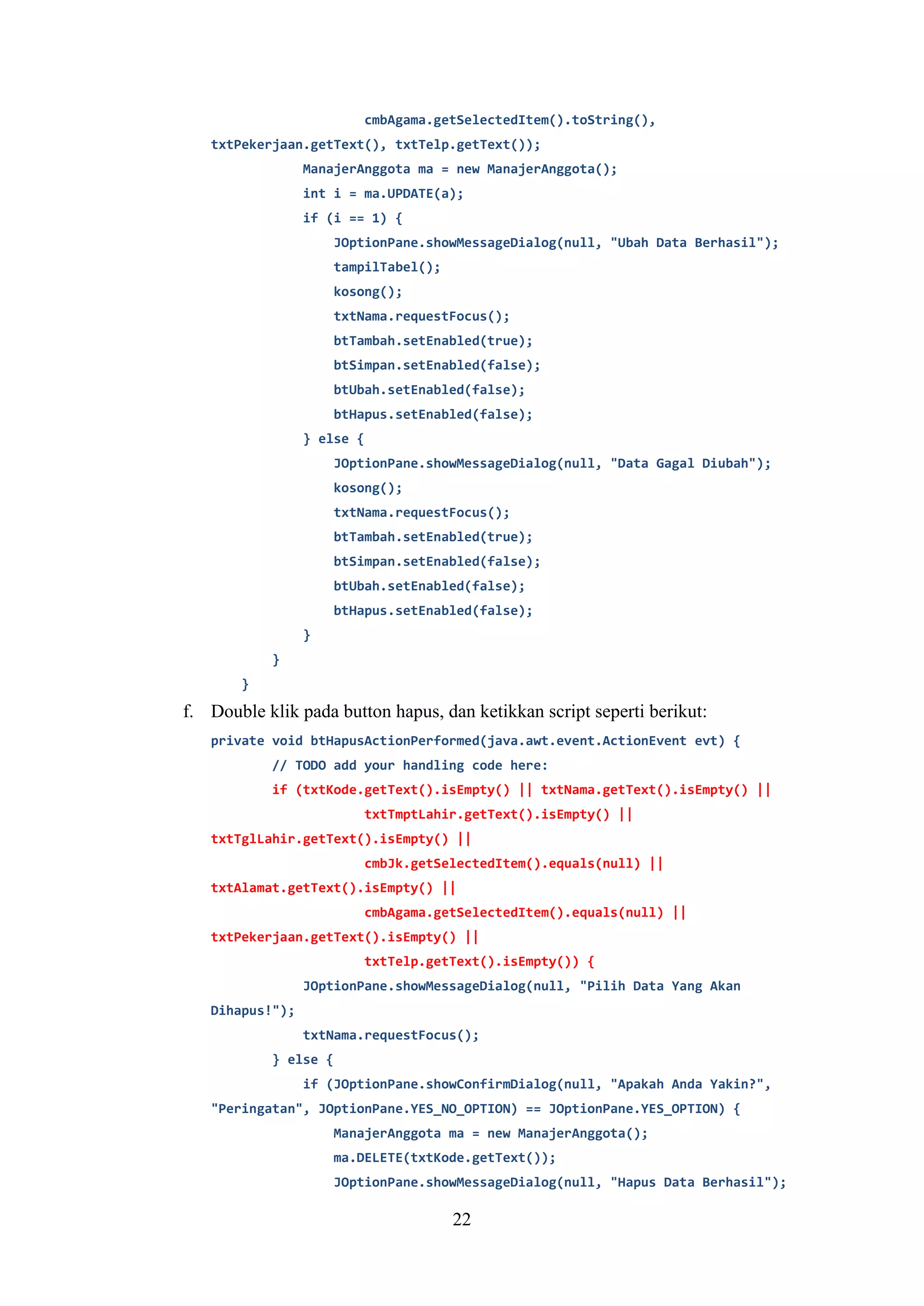 22
cmbAgama.getSelectedItem().toString(),
txtPekerjaan.getText(), txtTelp.getText());
ManajerAnggota ma = new ManajerAnggota();
int i = ma.UPDATE(a);
if (i == 1) {
JOptionPane.showMessageDialog(null, "Ubah Data Berhasil");
tampilTabel();
kosong();
txtNama.requestFocus();
btTambah.setEnabled(true);
btSimpan.setEnabled(false);
btUbah.setEnabled(false);
btHapus.setEnabled(false);
} else {
JOptionPane.showMessageDialog(null, "Data Gagal Diubah");
kosong();
txtNama.requestFocus();
btTambah.setEnabled(true);
btSimpan.setEnabled(false);
btUbah.setEnabled(false);
btHapus.setEnabled(false);
}
}
}
f. Double klik pada button hapus, dan ketikkan script seperti berikut:
private void btHapusActionPerformed(java.awt.event.ActionEvent evt) {
// TODO add your handling code here:
if (txtKode.getText().isEmpty() || txtNama.getText().isEmpty() ||
txtTmptLahir.getText().isEmpty() ||
txtTglLahir.getText().isEmpty() ||
cmbJk.getSelectedItem().equals(null) ||
txtAlamat.getText().isEmpty() ||
cmbAgama.getSelectedItem().equals(null) ||
txtPekerjaan.getText().isEmpty() ||
txtTelp.getText().isEmpty()) {
JOptionPane.showMessageDialog(null, "Pilih Data Yang Akan
Dihapus!");
txtNama.requestFocus();
} else {
if (JOptionPane.showConfirmDialog(null, "Apakah Anda Yakin?",
"Peringatan", JOptionPane.YES_NO_OPTION) == JOptionPane.YES_OPTION) {
ManajerAnggota ma = new ManajerAnggota();
ma.DELETE(txtKode.getText());
JOptionPane.showMessageDialog(null, "Hapus Data Berhasil");
 