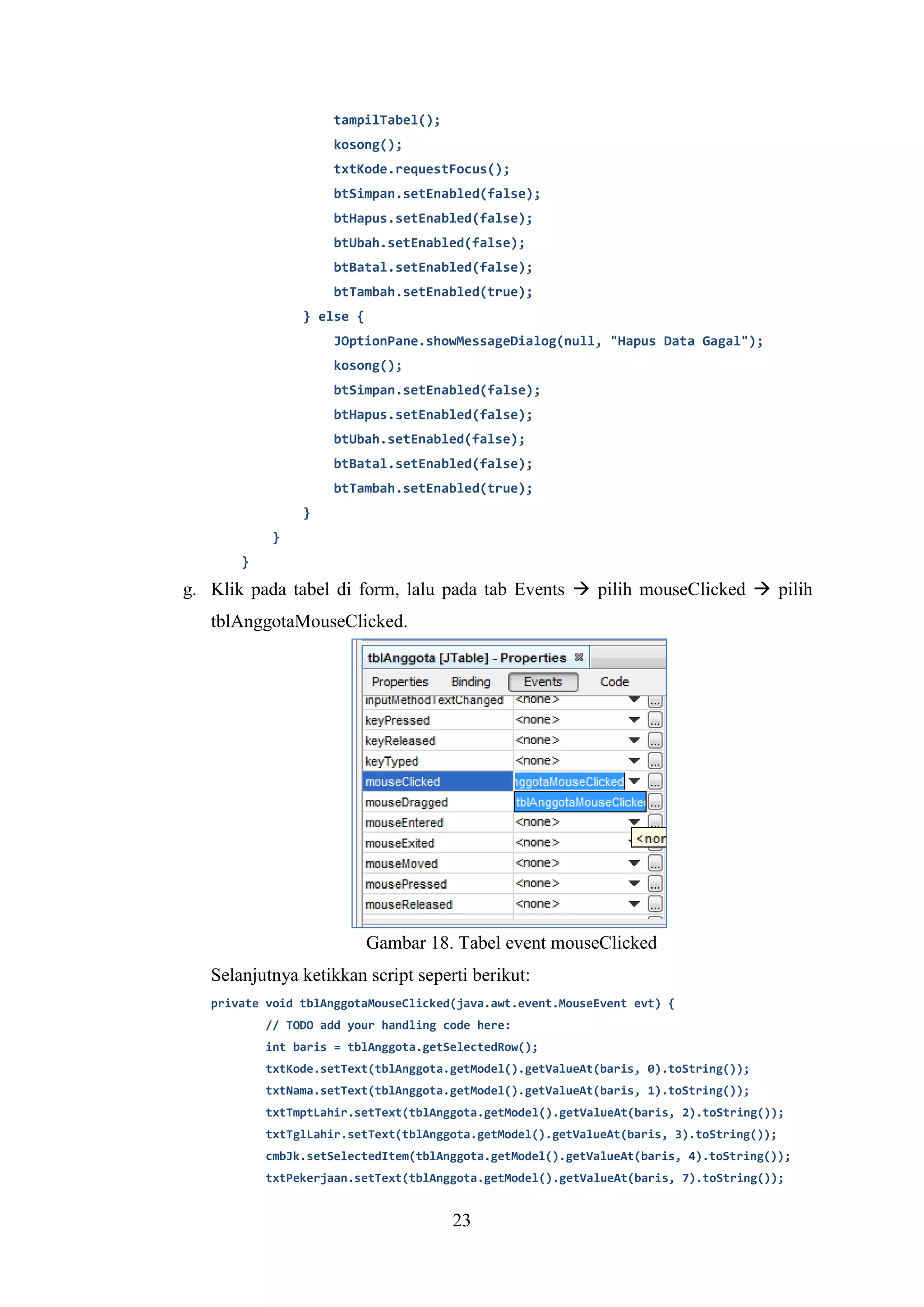 23
tampilTabel();
kosong();
txtKode.requestFocus();
btSimpan.setEnabled(false);
btHapus.setEnabled(false);
btUbah.setEnabled(false);
btBatal.setEnabled(false);
btTambah.setEnabled(true);
} else {
JOptionPane.showMessageDialog(null, "Hapus Data Gagal");
kosong();
btSimpan.setEnabled(false);
btHapus.setEnabled(false);
btUbah.setEnabled(false);
btBatal.setEnabled(false);
btTambah.setEnabled(true);
}
}
}
g. Klik pada tabel di form, lalu pada tab Events  pilih mouseClicked  pilih
tblAnggotaMouseClicked.
Gambar 18. Tabel event mouseClicked
Selanjutnya ketikkan script seperti berikut:
private void tblAnggotaMouseClicked(java.awt.event.MouseEvent evt) {
// TODO add your handling code here:
int baris = tblAnggota.getSelectedRow();
txtKode.setText(tblAnggota.getModel().getValueAt(baris, 0).toString());
txtNama.setText(tblAnggota.getModel().getValueAt(baris, 1).toString());
txtTmptLahir.setText(tblAnggota.getModel().getValueAt(baris, 2).toString());
txtTglLahir.setText(tblAnggota.getModel().getValueAt(baris, 3).toString());
cmbJk.setSelectedItem(tblAnggota.getModel().getValueAt(baris, 4).toString());
txtPekerjaan.setText(tblAnggota.getModel().getValueAt(baris, 7).toString());
 