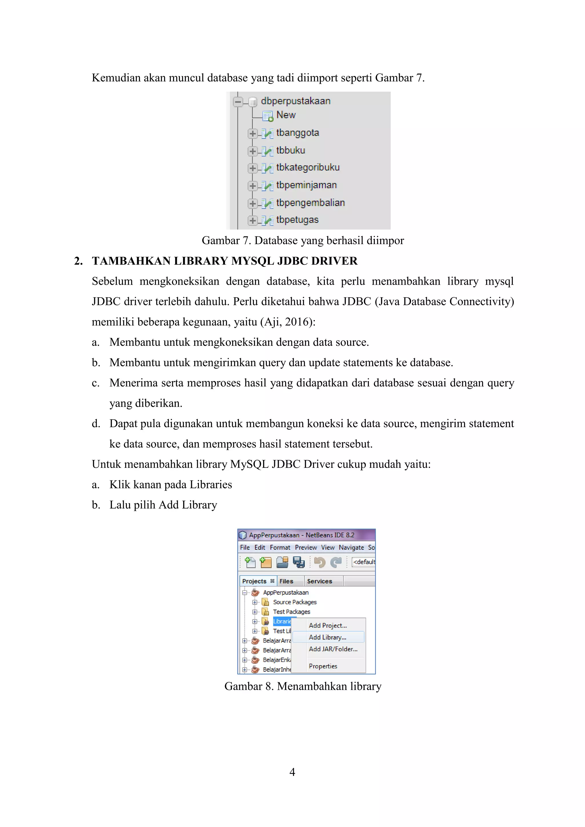 4
Kemudian akan muncul database yang tadi diimport seperti Gambar 7.
Gambar 7. Database yang berhasil diimpor
2. TAMBAHKAN LIBRARY MYSQL JDBC DRIVER
Sebelum mengkoneksikan dengan database, kita perlu menambahkan library mysql
JDBC driver terlebih dahulu. Perlu diketahui bahwa JDBC (Java Database Connectivity)
memiliki beberapa kegunaan, yaitu (Aji, 2016):
a. Membantu untuk mengkoneksikan dengan data source.
b. Membantu untuk mengirimkan query dan update statements ke database.
c. Menerima serta memproses hasil yang didapatkan dari database sesuai dengan query
yang diberikan.
d. Dapat pula digunakan untuk membangun koneksi ke data source, mengirim statement
ke data source, dan memproses hasil statement tersebut.
Untuk menambahkan library MySQL JDBC Driver cukup mudah yaitu:
a. Klik kanan pada Libraries
b. Lalu pilih Add Library
Gambar 8. Menambahkan library
 