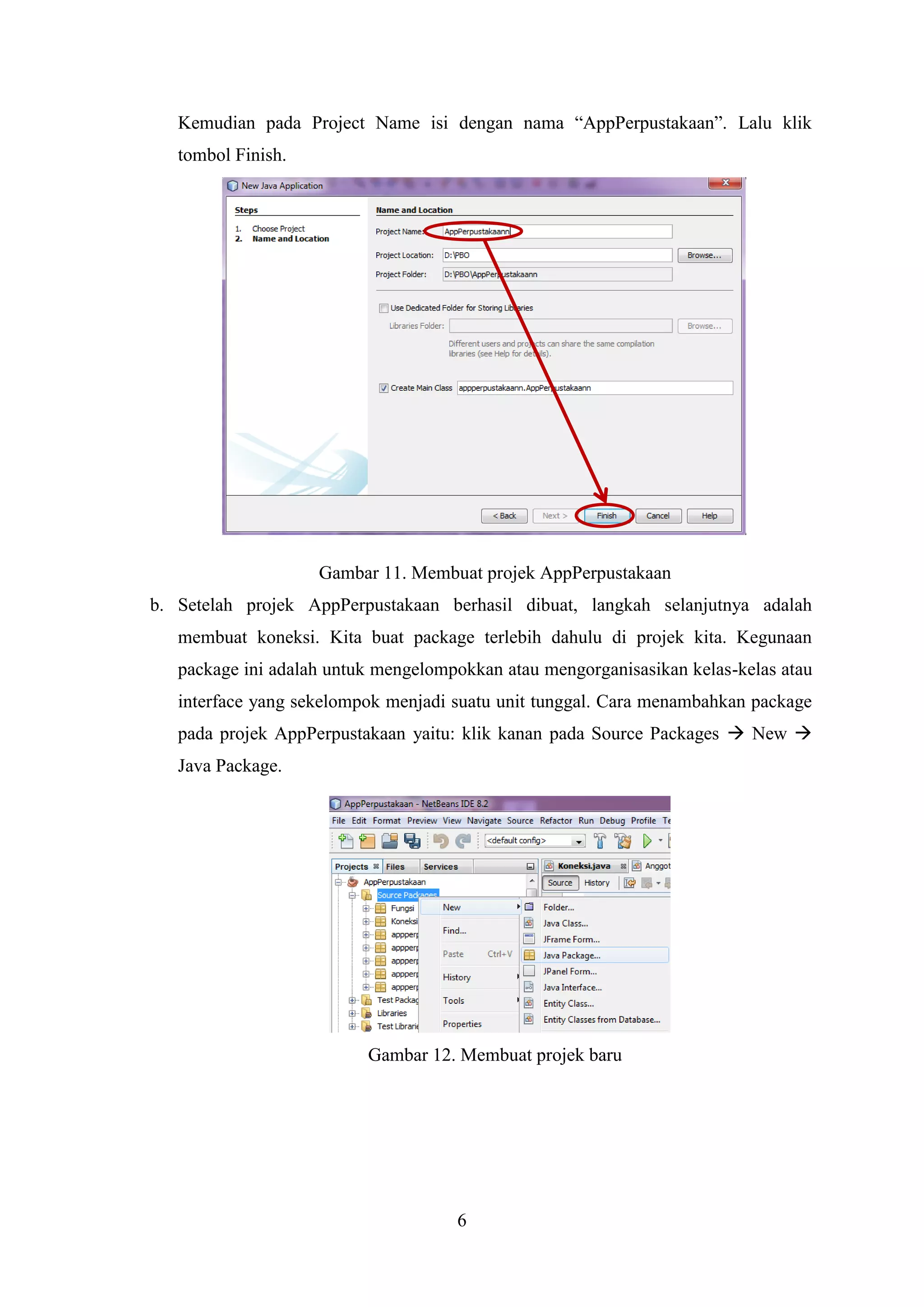 6
Kemudian pada Project Name isi dengan nama “AppPerpustakaan”. Lalu klik
tombol Finish.
Gambar 11. Membuat projek AppPerpustakaan
b. Setelah projek AppPerpustakaan berhasil dibuat, langkah selanjutnya adalah
membuat koneksi. Kita buat package terlebih dahulu di projek kita. Kegunaan
package ini adalah untuk mengelompokkan atau mengorganisasikan kelas-kelas atau
interface yang sekelompok menjadi suatu unit tunggal. Cara menambahkan package
pada projek AppPerpustakaan yaitu: klik kanan pada Source Packages  New 
Java Package.
Gambar 12. Membuat projek baru
 