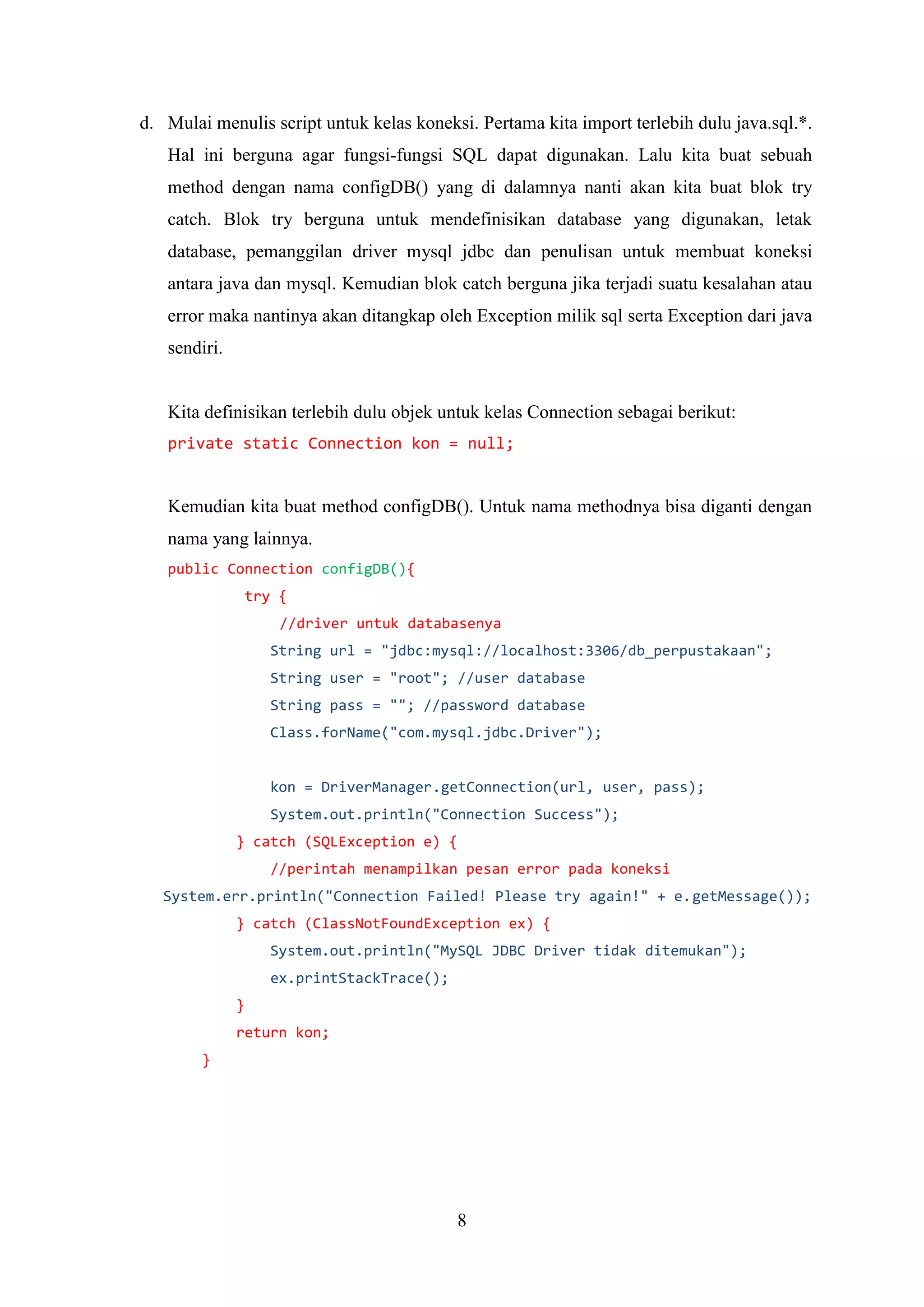 8
d. Mulai menulis script untuk kelas koneksi. Pertama kita import terlebih dulu java.sql.*.
Hal ini berguna agar fungsi-fungsi SQL dapat digunakan. Lalu kita buat sebuah
method dengan nama configDB() yang di dalamnya nanti akan kita buat blok try
catch. Blok try berguna untuk mendefinisikan database yang digunakan, letak
database, pemanggilan driver mysql jdbc dan penulisan untuk membuat koneksi
antara java dan mysql. Kemudian blok catch berguna jika terjadi suatu kesalahan atau
error maka nantinya akan ditangkap oleh Exception milik sql serta Exception dari java
sendiri.
Kita definisikan terlebih dulu objek untuk kelas Connection sebagai berikut:
private static Connection kon = null;
Kemudian kita buat method configDB(). Untuk nama methodnya bisa diganti dengan
nama yang lainnya.
public Connection configDB(){
try {
//driver untuk databasenya
String url = "jdbc:mysql://localhost:3306/db_perpustakaan";
String user = "root"; //user database
String pass = ""; //password database
Class.forName("com.mysql.jdbc.Driver");
kon = DriverManager.getConnection(url, user, pass);
System.out.println("Connection Success");
} catch (SQLException e) {
//perintah menampilkan pesan error pada koneksi
System.err.println("Connection Failed! Please try again!" + e.getMessage());
} catch (ClassNotFoundException ex) {
System.out.println("MySQL JDBC Driver tidak ditemukan");
ex.printStackTrace();
}
return kon;
}
 