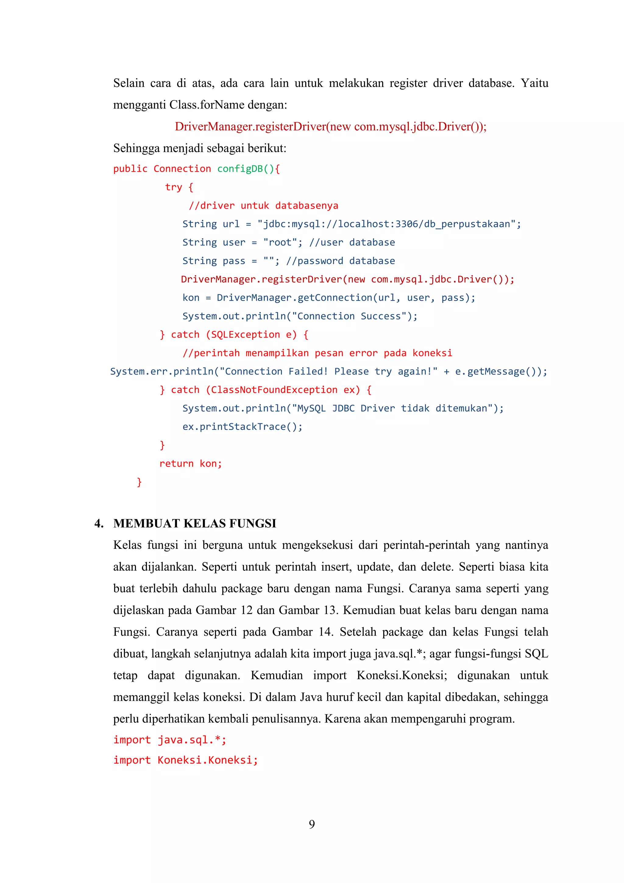 9
Selain cara di atas, ada cara lain untuk melakukan register driver database. Yaitu
mengganti Class.forName dengan:
DriverManager.registerDriver(new com.mysql.jdbc.Driver());
Sehingga menjadi sebagai berikut:
public Connection configDB(){
try {
//driver untuk databasenya
String url = "jdbc:mysql://localhost:3306/db_perpustakaan";
String user = "root"; //user database
String pass = ""; //password database
DriverManager.registerDriver(new com.mysql.jdbc.Driver());
kon = DriverManager.getConnection(url, user, pass);
System.out.println("Connection Success");
} catch (SQLException e) {
//perintah menampilkan pesan error pada koneksi
System.err.println("Connection Failed! Please try again!" + e.getMessage());
} catch (ClassNotFoundException ex) {
System.out.println("MySQL JDBC Driver tidak ditemukan");
ex.printStackTrace();
}
return kon;
}
4. MEMBUAT KELAS FUNGSI
Kelas fungsi ini berguna untuk mengeksekusi dari perintah-perintah yang nantinya
akan dijalankan. Seperti untuk perintah insert, update, dan delete. Seperti biasa kita
buat terlebih dahulu package baru dengan nama Fungsi. Caranya sama seperti yang
dijelaskan pada Gambar 12 dan Gambar 13. Kemudian buat kelas baru dengan nama
Fungsi. Caranya seperti pada Gambar 14. Setelah package dan kelas Fungsi telah
dibuat, langkah selanjutnya adalah kita import juga java.sql.*; agar fungsi-fungsi SQL
tetap dapat digunakan. Kemudian import Koneksi.Koneksi; digunakan untuk
memanggil kelas koneksi. Di dalam Java huruf kecil dan kapital dibedakan, sehingga
perlu diperhatikan kembali penulisannya. Karena akan mempengaruhi program.
import java.sql.*;
import Koneksi.Koneksi;
 