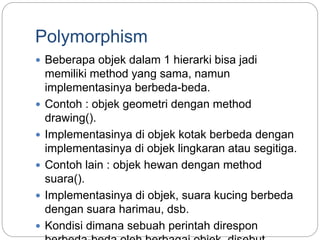Polymorphism
 Beberapa objek dalam 1 hierarki bisa jadi
memiliki method yang sama, namun
implementasinya berbeda-beda.
 Contoh : objek geometri dengan method
drawing().
 Implementasinya di objek kotak berbeda dengan
implementasinya di objek lingkaran atau segitiga.
 Contoh lain : objek hewan dengan method
suara().
 Implementasinya di objek, suara kucing berbeda
dengan suara harimau, dsb.
 Kondisi dimana sebuah perintah direspon
 