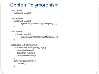 Contoh Polymorphism
class Hewan{
public void suara() {}
}
class Kucing {
public void suara() {
System.out.println(“Kucing mengeong…”);
}
}
class Harimau {
public void suara() {
System.out.println(“Harimau Mengaung…”);
}
}
public class TestPolymorphism {
public static void main (String[] args) {
cetak(new Hewan());
cetak (new Kucing());
cetak(new Harimau());
}
static void cetak(Hewan x) {
x.suara();
}
}
 